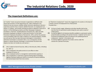 The Industrial Relations Code, 2020
G&CC Management Services Private Limited www.guptaconsultants.com
(zr) "worker" means any person (except an apprentice as defined under
clause (aa) of section 2 of the Apprentices Act, 1961) employed in any
industry to do any manual, unskilled, skilled, technical, operational, clerical or
supervisory work for hire or reward, whether the terms of employment be
express or implied, and includes working journalists as defined in clause (f) of
section 2 of the Working Journalists and other Newspaper Employees
(Conditions of Service) and Miscellaneous Provisions Act, 1955 and sales
promotion employees as defined in clause (d) of section 2 of the Sales
Promotion Employees (Conditions of Service) Act, 1976, and for the purposes
of any proceeding under this Code in relation to an industrial dispute, includes
any such person who has been dismissed, discharged or retrenched or
otherwise terminated in connection with, or as a consequence of, that
dispute, or whose dismissal, discharge or retrenchment has led to that
dispute, but does not include any such person—
(i) who is subject to the Air Force Act, 1950, or the Army Act, 1950, or theNavy
Act, 1957; or
(ii) who is employed in the police service or as an officer or other
employee of a prison; or
(iii) who is employed mainly in a managerial or administrative capacity;or
(iv) who is employed in a supervisory capacity drawing wage of exceeding
eighteen thousand rupees per month or an amount as may be notified by
the Central Government from time totime:
(o) "fixed term employment" means the engagement of a worker on the basis of
a written contract of employment for a fixed period:
Provided that—
(a) his hours of work, wages, allowances and other benefits shall not be
less than that of a permanent worker doing the same work or work of
similarnature;
(b) he shall be eligible for all statutory benefits available to a permanent worker
proportionately according to the period of service rendered by him even if
his period of employment does not extend to the qualifying period of
employment required in the statute; and
(c) he shall be eligible for gratuity if he renders service under the
contract for a period of one year;
The Important Definitions are:
 