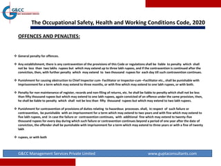 The Occupational Safety, Health and Working Conditions Code, 2020
G&CC Management Services Private Limited www.guptaconsultants.com
OFFENCES AND PENALTIES:
 General penalty for offences.
 Any establishment, there is any contravention of the provisions of this Code or regulations shall be liable to penalty which shall
not be less than two lakhs rupees but which may extend up to three lakh rupees, and if the contravention is continued after the
conviction, then, with further penalty which may extend to two thousand rupees for each day till such contravention continues.
 Punishment for causing obstruction to Chief Inspector cum- Facilitator or Inspector-cum –Facilitator etc., shall be punishable with
imprisonment for a term which may extend to three months, or with fine which may extend to one lakh rupees, or with both.
 Penalty for non maintenance of register, records and non-filing of returns, etc. he shall be liable to penalty which shall not be less
than fifty thousand rupees but which may extend to one lakh rupees, again convicted of an offence under the same provision, then,
he shall be liable to penalty which shall not be less than fifty thousand rupees but which may extend to two lakh rupees.
 Punishment for contravention of provisions of duties relating to hazardous processes. shall, in respect of such failure or
contravention, be punishable with an imprisonment for a term which may extend to two years and with fine which may extend to
five lakh rupees, and in case the failure or contravention continues, with additional fine which may extend to twenty-five
thousand rupees for every day during which such failure or contravention continues beyond a period of one year after the date of
conviction, the offender shall be punishable with imprisonment for a term which may extend to three years or with a fine of twenty
lakh
 rupees, or with both
 