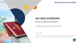 1 © 2015 Ipsos.1
© 2015 Ipsos. All rights reserved. Contains Ipsos' Confidential and Proprietary information
and may not be disclosed or reproduced without the prior written consent of Ipsos.
GCC MICE OUTBOUND
March, 2016
MICE ARABIA CONGRESS
Karthik Ramamurthy, Head – MEA & India
 