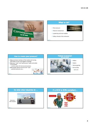 13-11-18
4
¤ Peer-pressure
¤ Patients involvement
¤ Leadership and role moddels
¤ Safety climate of the institution
¤ Make prominent members of the medical and nursing
staff leaders of your hand hygiene campaign
¤ Make your “rules” and “performance” public and visible
in the hospital
² monitors, posters OR internal communications
¤ Make people openly commit to the “rules”
² published statements, pins, …
¤ Folders
¤ Video’s
¤ Serious gaming
¤ Pin for HCW
² talk to me
Pilot who is
80% compliant
Almost Good, MD
 