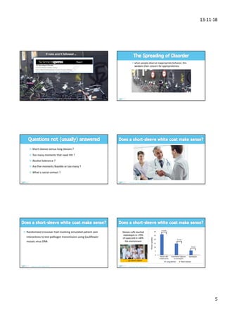 13-11-18
5
www.sciencexpress.org / 20 November 2008 / Page 1 / 10.1126/science.1161405
If rules aren’t followed …
§ Orderly alley:
33% littering
§ Graffiti alley:
§ 69% littering
¤ when people observe inappropriate behavior, this
weakens their concern for appropriateness
§ Orderly alley
§ No graffiti sign
§ Flyer on handlebar
§ avoid littering
¤ Short sleeves versus long sleeves ?
¤ Too many moments that need HH ?
¤ Alcohol tolerance ?
¤ Are five moments feasible or too many ?
¤ What is social contact ?
John et al. ICHE 2018:;39:233
¤ Randomized crossover trail involving simulated patient care
interactions to test pathogen transmission using Cauliflower
mosaic virus DNA
John et al. ICHE 2018:;39:233
Sleeves cuffs touched
mannequin in >70%
of cases and in >40%
the environment
John et al. ICHE 2018:;39:233
… go short sleeve
 