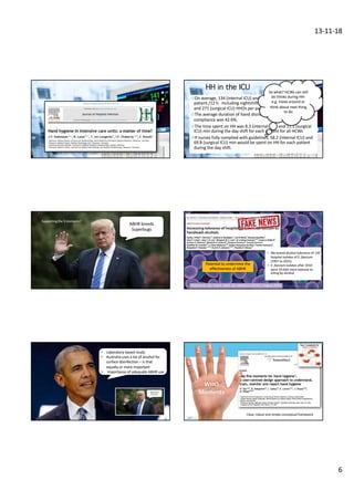 13-11-18
6
¤On average, 134 (internal ICU) and 182 (surgical ICU) HHOs per
patient /12 h. Including nightshift (estimate) 218 (internal ICU)
and 271 (surgical ICU) HHOs per patient-day.
¤The average duration of hand disinfection was 7.6 s. Overall HH
compliance was 42.6%.
¤The time spent on HH was 8.3 (internal ICU) and 11.1 (surgical
ICU) min during the day shift for each patient for all HCWs
¤If nurses fully complied with guidelines, 58.2 (internal ICU) and
69.8 (surgical ICU) min would be spent on HH for each patient
during the day shift.
So what? HCWs can still
do thinks during HH:
e.g. move around or
think about next thing
to do
HH in the ICU
Supporting the 5 moments?
ABHR breeds
Superbugs
Pidot et al., Sci. Transl. Med. 10, eaar6115 (2018) 1 August 2018
v We tested alcohol tolerance of 139
hospital isolates of E. faecium
(1997 to 2015).
v E. faecium isolates after 2010
were 10-fold more tolerant to
killing by alcohol.
Potential to undermine the
effectiveness of ABHR
• Laboratory based study
• Australia uses a lot of alcohol for
surface disinfection – is that
equally or more important
• Importance of adequate ABHR use
WHO
Moments
1
2
3
4
5
Clear, robust and simple conceptual framework
 