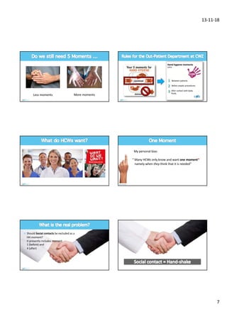 13-11-18
7
Less moments More moments
combined
deleted
Hand hygiene moments
(OPD)
Between patients
Before aseptic procedures
After contact with body
fluids
We don’t know, but less
My personal bias:
“ Many HCWs only know and want one moment*
namely when they think that it is needed”
¤ Should Social contacts be excluded as a
HH moment?
It presently includes moment
1 (before) and
4 (after)
 