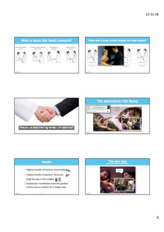 13-11-18
8
Internal Medicine
taking puls
Surgeon examines
forearm
Neurologist checking
biceps
Orthopedic surgeon checking
rotator cuff
Internal Medicine
taking puls
Surgeon examines
forearm
Neurologist checking
biceps
Orthopedic surgeon checking
rotator cuff
¤ Highest transfer of bacteria: hand-shake
¤ Lowest transfer of bacteria: fist bump
(high five was in the middle)
¤ Explanation: handshakes have the greatest
surface area in contact, for a longer time
Mela et al. Am J Infect Control 2014;42:916-7
Yoh doc
 