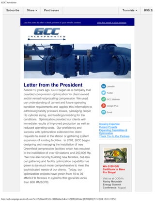GCC Newsletter 
Subscribe Share Past Issues Translate RSS 
Use this area to offer a short preview of your email's content. View this email in your browser 
Letter from the President 
Almost 10 years ago, GCC began as a company that 
provided compression optimization for client owned 
and/or rented reciprocating compression. We used 
our understanding of current and future operating 
condition requirements and applied this information to 
addressing facility pressure losses, packaging proper 
Hp cylinder sizing, and loading/unloading for the 
conditions. Optimization provided our clients with 
immediate results of improved production as well as 
reduced operating costs. Our proficiency and 
success with optimization extended into client 
requests to assist in the station or gathering system 
expansion of existing facilities. In 2007, GCC began 
designing and managing the installation of new 
Greenfield compression facilities which has resulted 
in the installation of over 50 stations and 250,000 Hp. 
We now are not only building new facilities, but also 
our gathering and facility optimization capability has 
grown to be much more comprehensive to meet the 
sophisticated needs of our clients. Today, our 
optimization projects have grown from 10 to 30 
MMSCFD facilities to systems that generate more 
than 600 MMSCFD. 
LinkedIn 
Twitter 
GCC Website 
Google Plus 
Email 
Growing Expertise 
Current Projects 
Expanding Capabilities & 
Optimization 
Thank You to Our Partners 
Win $150 Gift 
Certificate to Bass 
Pro Shops! 
Visit us at COGA's 
Rocky Mountain 
Energy Summit 
Conference, August 
http://us8.campaign-archive2.com/?u=87e26da4fb7d5c1888b60ae5c&id=b78ff01601&e=[UNIQID][7/21/2014 12:01:19 PM] 
 