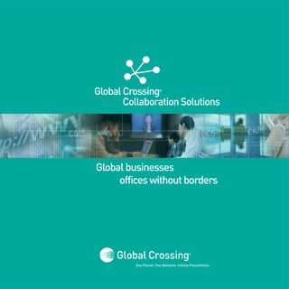 Global Crossing         ®



                         Collaboration Solutions
001010010010010                 010100100100100
100101001010010                 101010010010010
                                001001000101001
001011000100101                 001001001001010
101010101010101                 100101001010010
010101010101001                 000010010111101
                                001010010010010
011101001100100                 100101001010010
001010001010111                 001011000100101
010010010100101                 101010101010101
010001010010010                 010101010101001
                                011101001100100
101011101001010                 001010001010111
010100100100100                 010010010100101
101010010010010                 010001010010010
001001000101001                 101011101001010
                                010100100100100
001001001001010                 101010010010010
100101001010010                 001001000101001                               101010010010010
                                                                              001001000101001
000010010111101                 001001001001010                               001001001001010
                                                                              100101001010010
001010010010010                 100101001010010
                                000010010111101
100101001010010                 001010010010010
001011000100101                 100101001010010
101010101010101                 001011000100101
010101010101001                 101010101010101
011101001100100                 010101010101001
                                011101001100100
001010001010111                 001010001010111
010010010100101                 010010010100101
010001010010010                 010001010010010
                                101011101001010
101011101001010




                  Global businesses
                       offices without borders




                           One Planet. One Network. Infinite Possibilities.
 