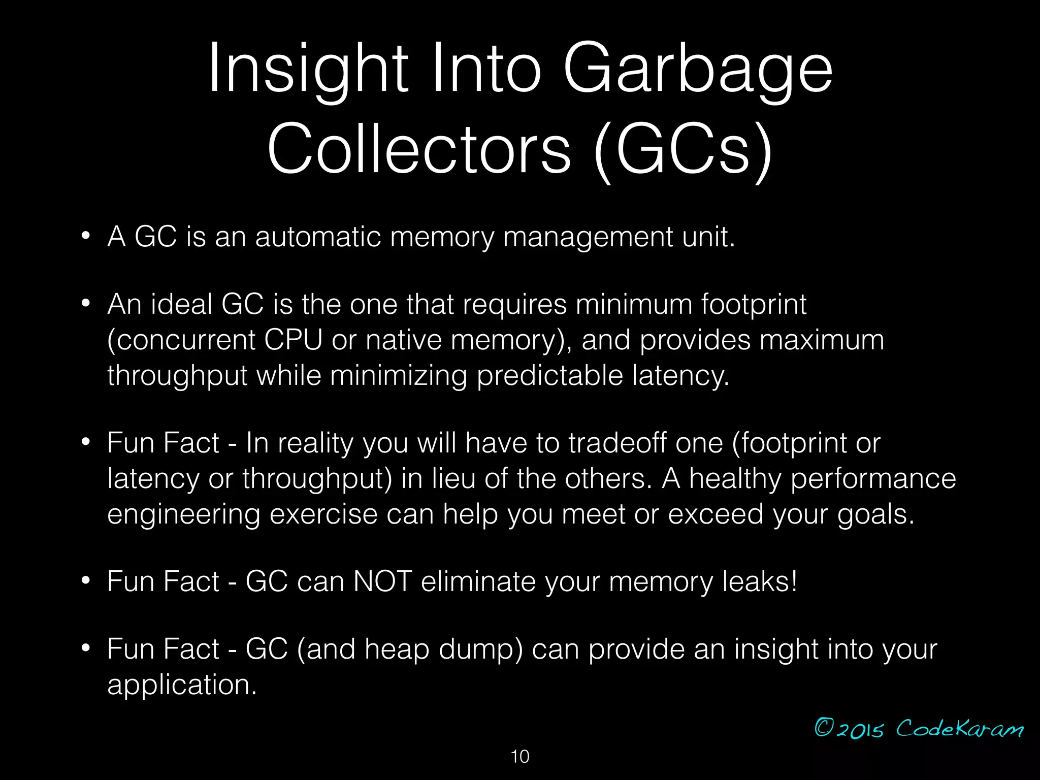 ©2015 CodeKaram
Insight Into Garbage
Collectors (GCs)
• A GC is an automatic memory management unit.
• An ideal GC is the one that requires minimum footprint
(concurrent CPU or native memory), and provides maximum
throughput while minimizing predictable latency.
• Fun Fact - In reality you will have to tradeoff one (footprint or
latency or throughput) in lieu of the others. A healthy performance
engineering exercise can help you meet or exceed your goals.
• Fun Fact - GC can NOT eliminate your memory leaks!
• Fun Fact - GC (and heap dump) can provide an insight into your
application.
10
 