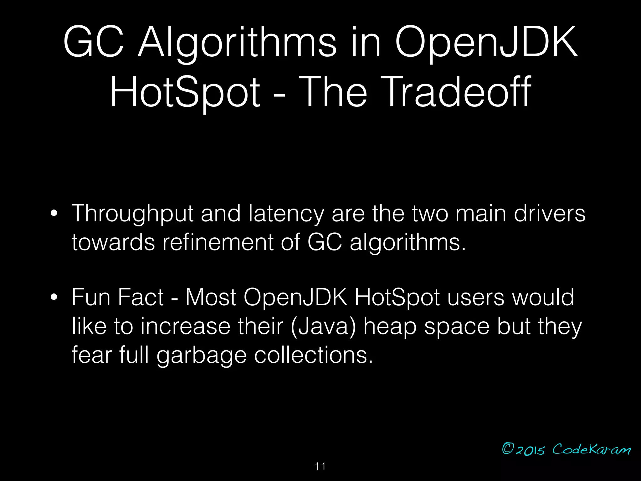 ©2015 CodeKaram
GC Algorithms in OpenJDK
HotSpot - The Tradeoff
• Throughput and latency are the two main drivers
towards reﬁnement of GC algorithms.
• Fun Fact - Most OpenJDK HotSpot users would
like to increase their (Java) heap space but they
fear full garbage collections.
11
 