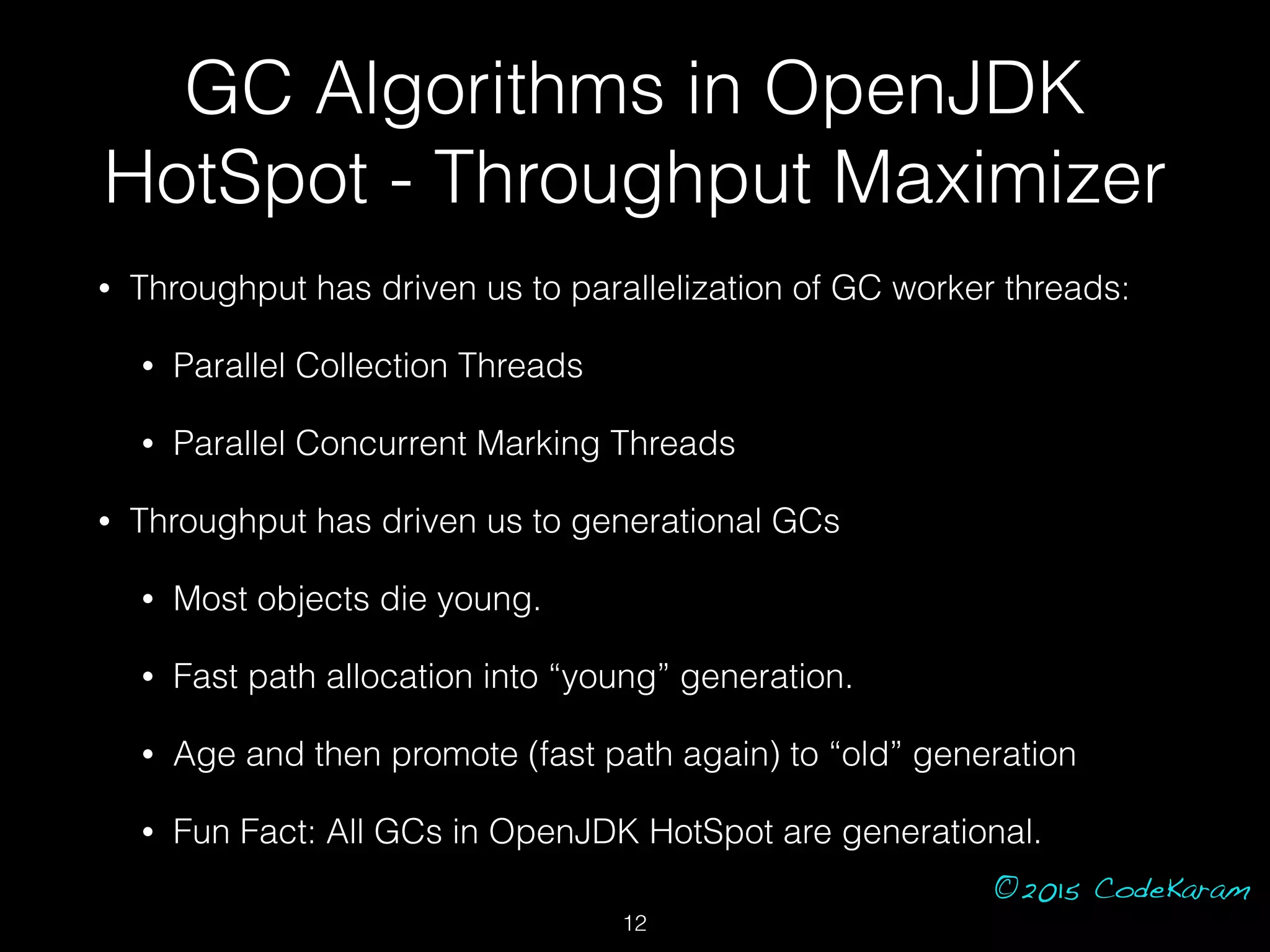 ©2015 CodeKaram
GC Algorithms in OpenJDK
HotSpot - Throughput Maximizer
• Throughput has driven us to parallelization of GC worker threads:
• Parallel Collection Threads
• Parallel Concurrent Marking Threads
• Throughput has driven us to generational GCs
• Most objects die young.
• Fast path allocation into “young” generation.
• Age and then promote (fast path again) to “old” generation
• Fun Fact: All GCs in OpenJDK HotSpot are generational.
12
 