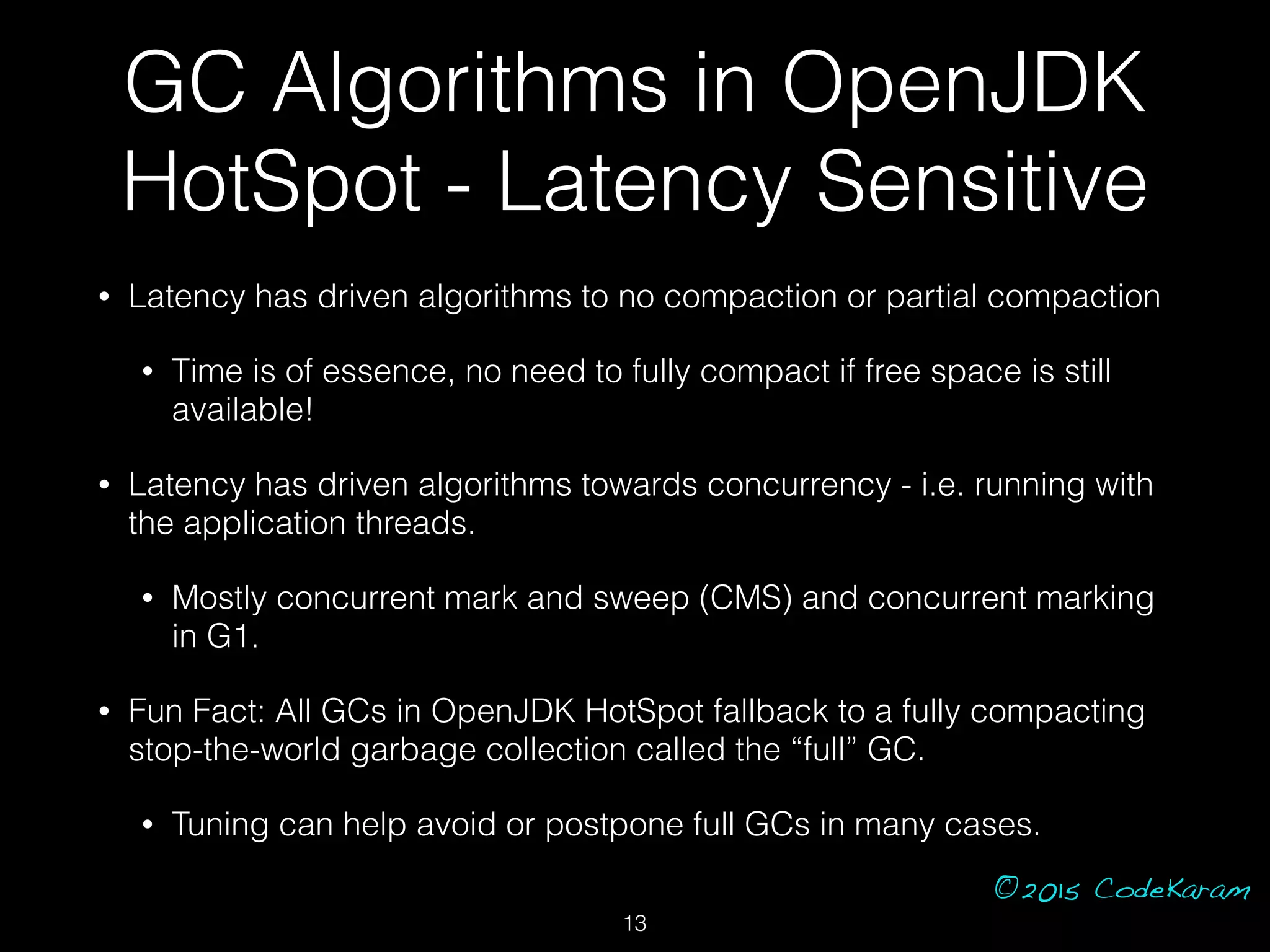 ©2015 CodeKaram
GC Algorithms in OpenJDK
HotSpot - Latency Sensitive
• Latency has driven algorithms to no compaction or partial compaction
• Time is of essence, no need to fully compact if free space is still
available!
• Latency has driven algorithms towards concurrency - i.e. running with
the application threads.
• Mostly concurrent mark and sweep (CMS) and concurrent marking
in G1.
• Fun Fact: All GCs in OpenJDK HotSpot fallback to a fully compacting
stop-the-world garbage collection called the “full” GC.
• Tuning can help avoid or postpone full GCs in many cases.
13
 