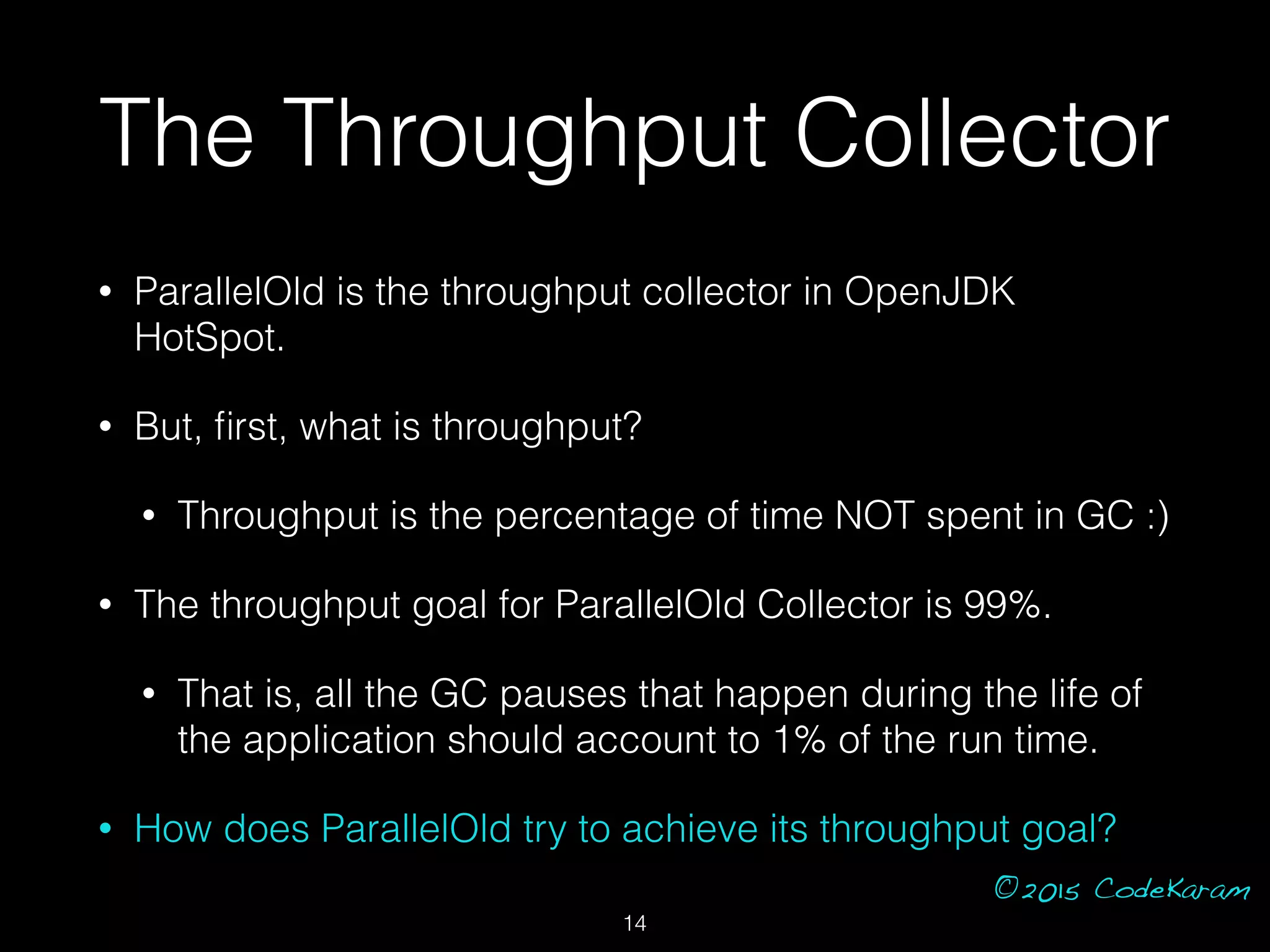 ©2015 CodeKaram
The Throughput Collector
• ParallelOld is the throughput collector in OpenJDK
HotSpot.
• But, ﬁrst, what is throughput?
• Throughput is the percentage of time NOT spent in GC :)
• The throughput goal for ParallelOld Collector is 99%.
• That is, all the GC pauses that happen during the life of
the application should account to 1% of the run time.
• How does ParallelOld try to achieve its throughput goal?
14
 