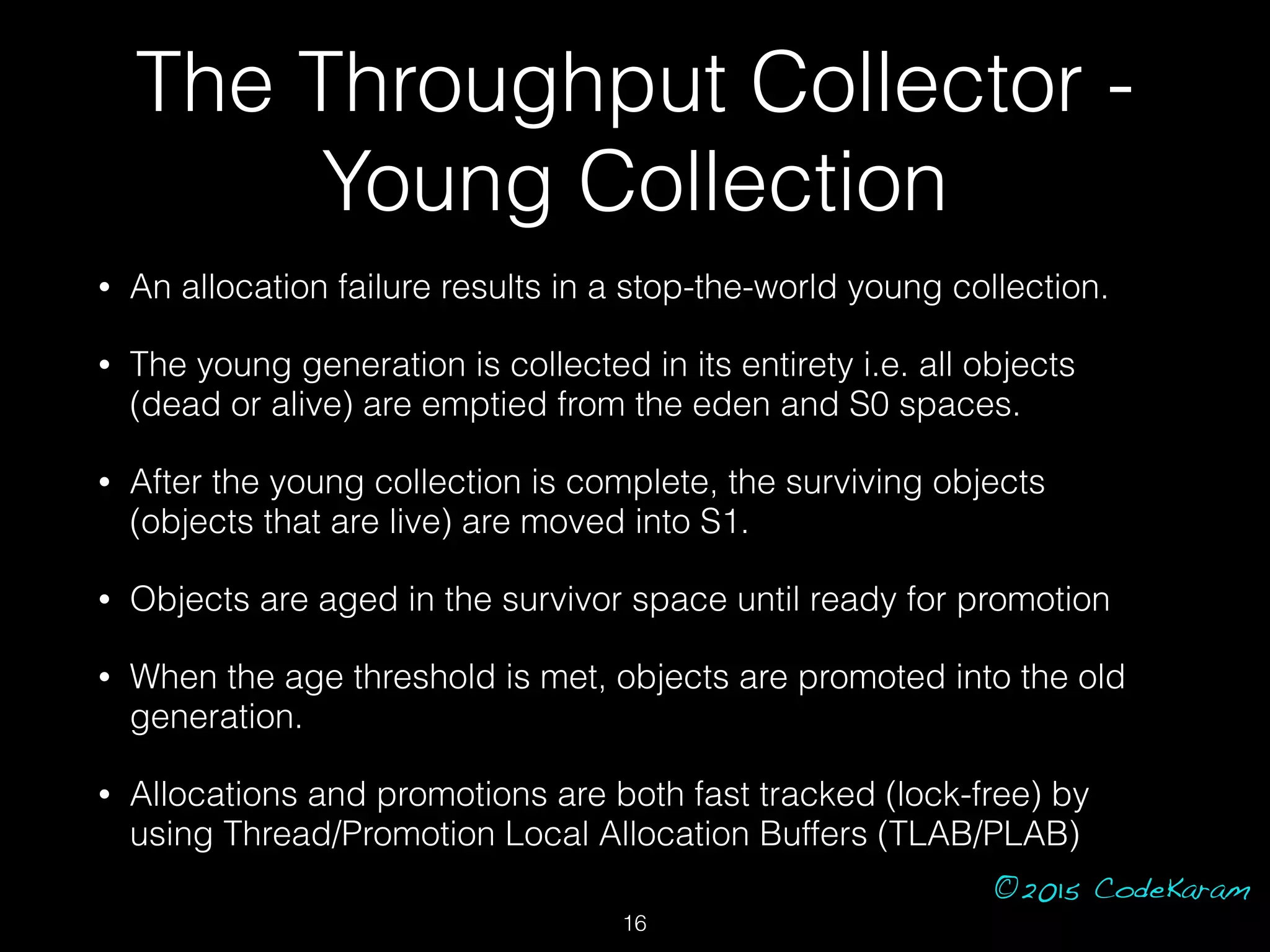 ©2015 CodeKaram
• An allocation failure results in a stop-the-world young collection.
• The young generation is collected in its entirety i.e. all objects
(dead or alive) are emptied from the eden and S0 spaces.
• After the young collection is complete, the surviving objects
(objects that are live) are moved into S1.
• Objects are aged in the survivor space until ready for promotion
• When the age threshold is met, objects are promoted into the old
generation.
• Allocations and promotions are both fast tracked (lock-free) by
using Thread/Promotion Local Allocation Buffers (TLAB/PLAB)
The Throughput Collector -
Young Collection
16
 