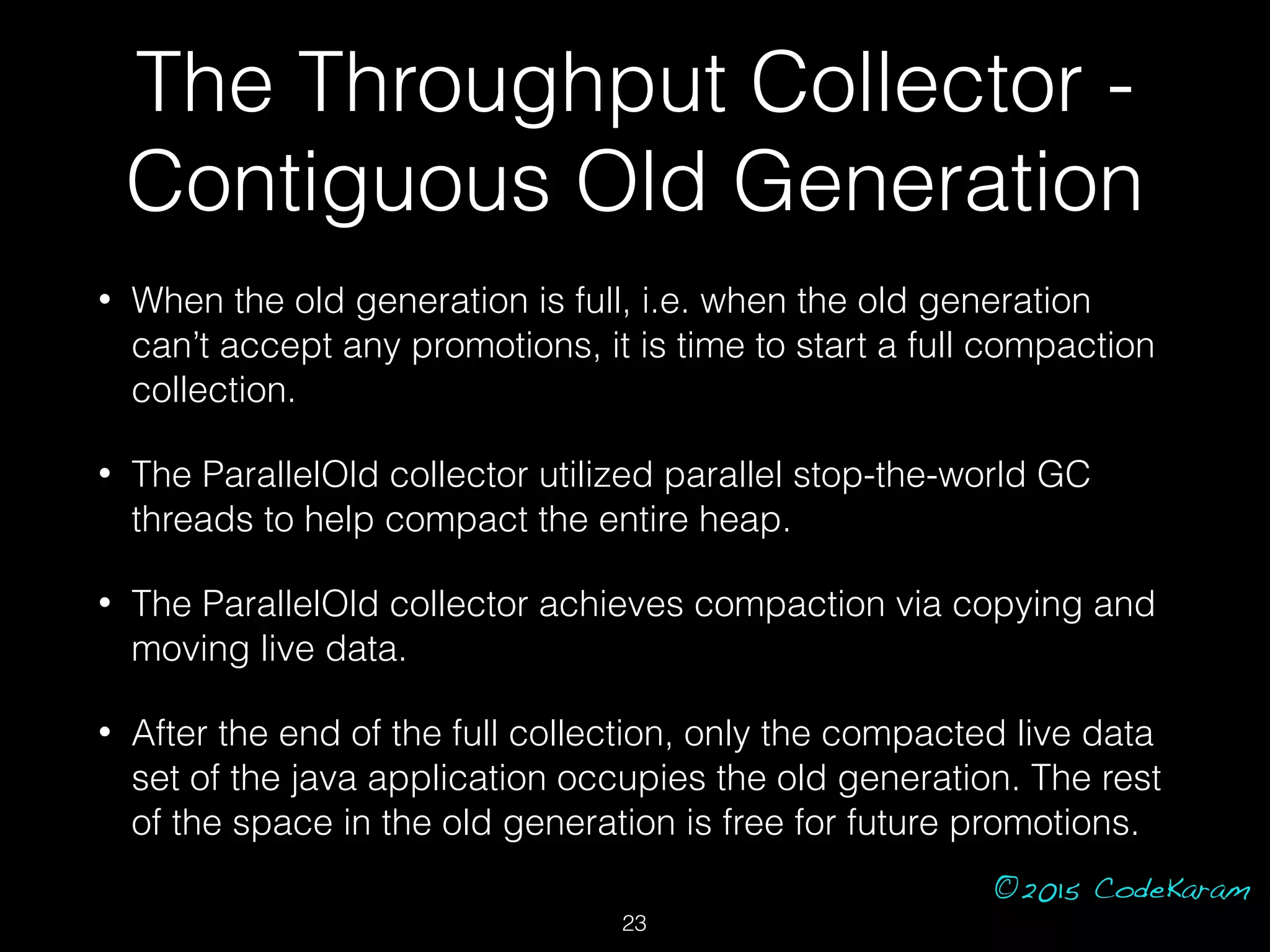 ©2015 CodeKaram
• When the old generation is full, i.e. when the old generation
can’t accept any promotions, it is time to start a full compaction
collection.
• The ParallelOld collector utilized parallel stop-the-world GC
threads to help compact the entire heap.
• The ParallelOld collector achieves compaction via copying and
moving live data.
• After the end of the full collection, only the compacted live data
set of the java application occupies the old generation. The rest
of the space in the old generation is free for future promotions.
The Throughput Collector -
Contiguous Old Generation
23
 
