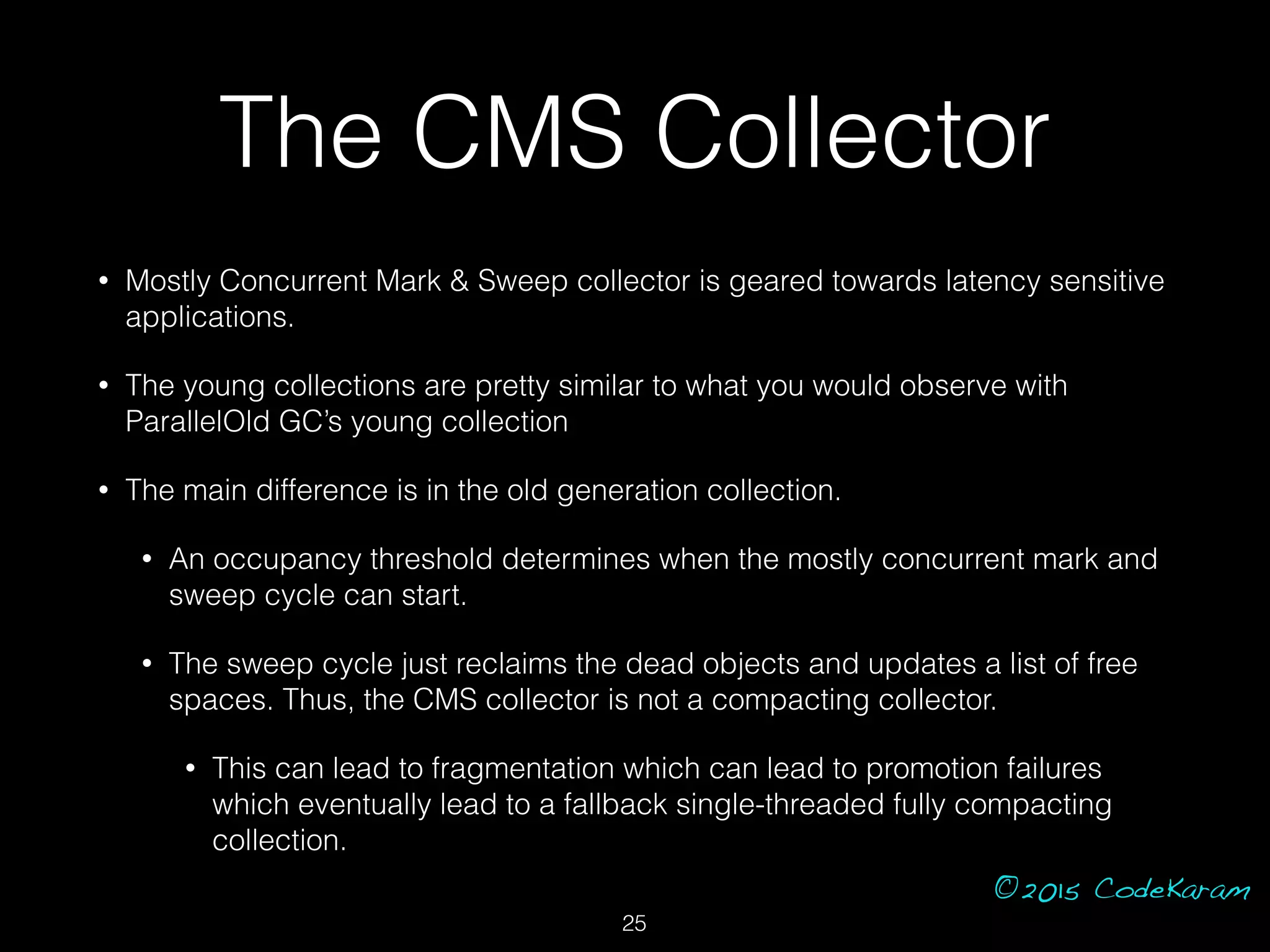 ©2015 CodeKaram
The CMS Collector
• Mostly Concurrent Mark & Sweep collector is geared towards latency sensitive
applications.
• The young collections are pretty similar to what you would observe with
ParallelOld GC’s young collection
• The main difference is in the old generation collection.
• An occupancy threshold determines when the mostly concurrent mark and
sweep cycle can start.
• The sweep cycle just reclaims the dead objects and updates a list of free
spaces. Thus, the CMS collector is not a compacting collector.
• This can lead to fragmentation which can lead to promotion failures
which eventually lead to a fallback single-threaded fully compacting
collection.
25
 