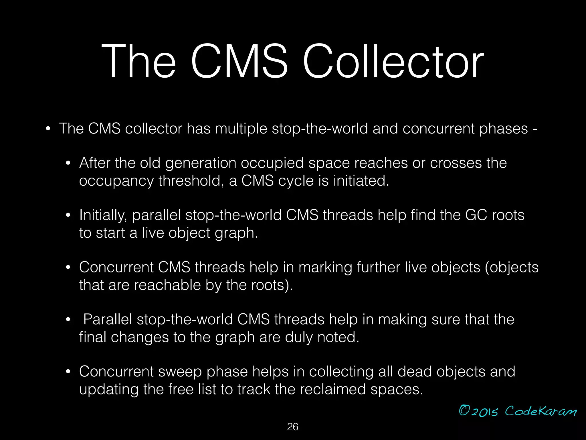 ©2015 CodeKaram
The CMS Collector
• The CMS collector has multiple stop-the-world and concurrent phases -
• After the old generation occupied space reaches or crosses the
occupancy threshold, a CMS cycle is initiated.
• Initially, parallel stop-the-world CMS threads help ﬁnd the GC roots
to start a live object graph.
• Concurrent CMS threads help in marking further live objects (objects
that are reachable by the roots).
• Parallel stop-the-world CMS threads help in making sure that the
ﬁnal changes to the graph are duly noted.
• Concurrent sweep phase helps in collecting all dead objects and
updating the free list to track the reclaimed spaces.
26
 
