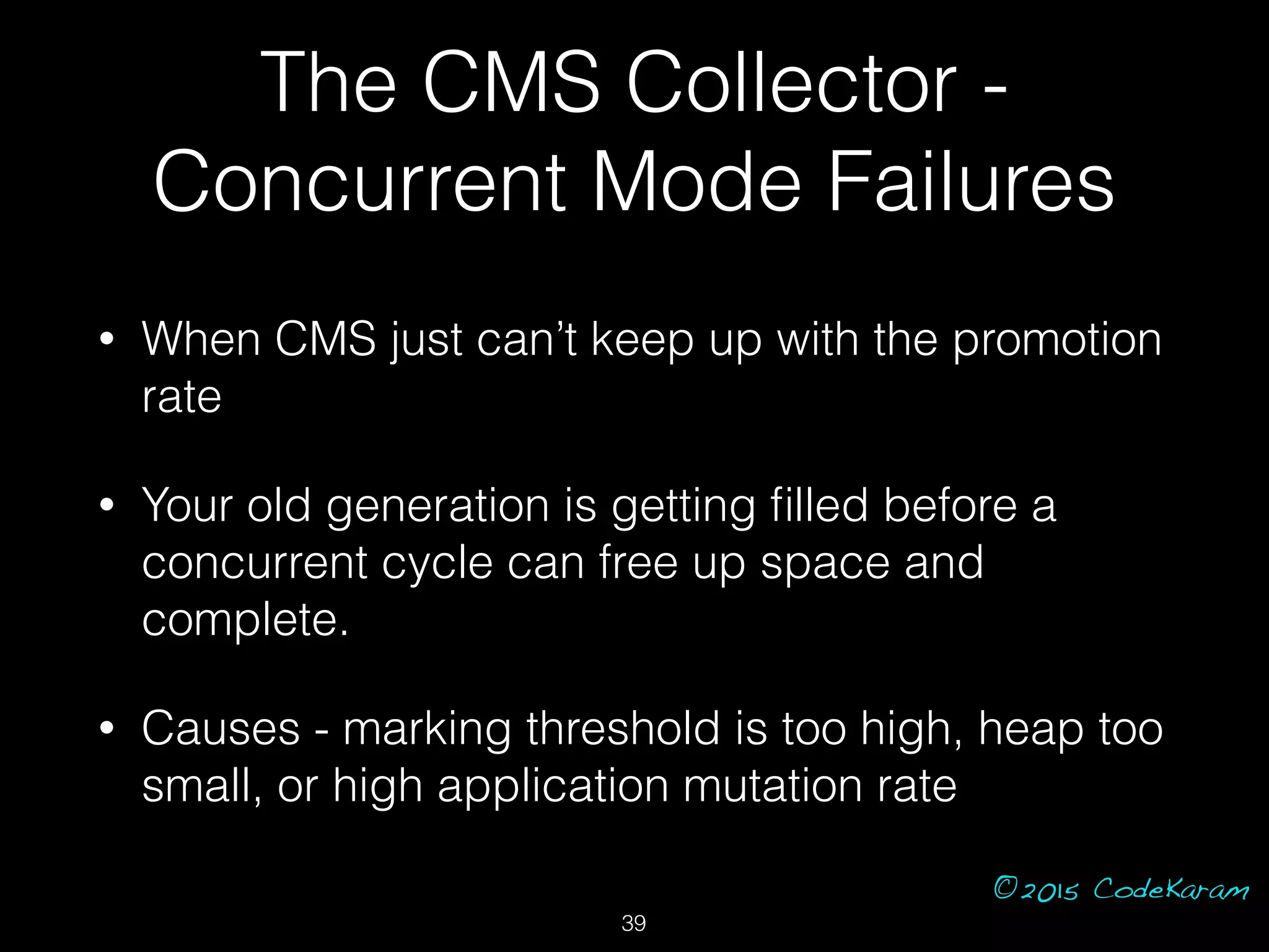 ©2015 CodeKaram
• When CMS just can’t keep up with the promotion
rate
• Your old generation is getting ﬁlled before a
concurrent cycle can free up space and
complete.
• Causes - marking threshold is too high, heap too
small, or high application mutation rate
39
The CMS Collector -
Concurrent Mode Failures
 