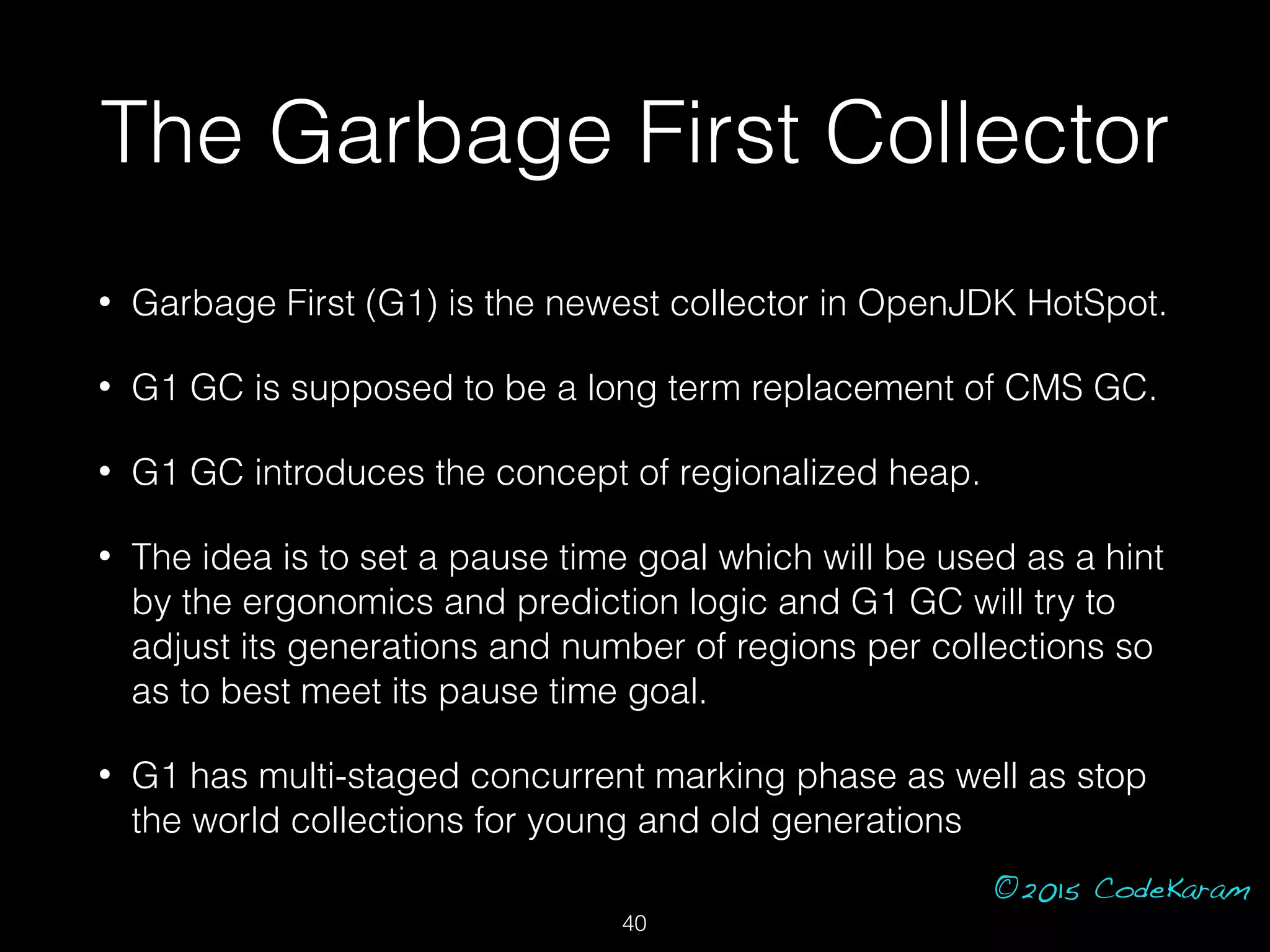 ©2015 CodeKaram
The Garbage First Collector
• Garbage First (G1) is the newest collector in OpenJDK HotSpot.
• G1 GC is supposed to be a long term replacement of CMS GC.
• G1 GC introduces the concept of regionalized heap.
• The idea is to set a pause time goal which will be used as a hint
by the ergonomics and prediction logic and G1 GC will try to
adjust its generations and number of regions per collections so
as to best meet its pause time goal.
• G1 has multi-staged concurrent marking phase as well as stop
the world collections for young and old generations
40
 