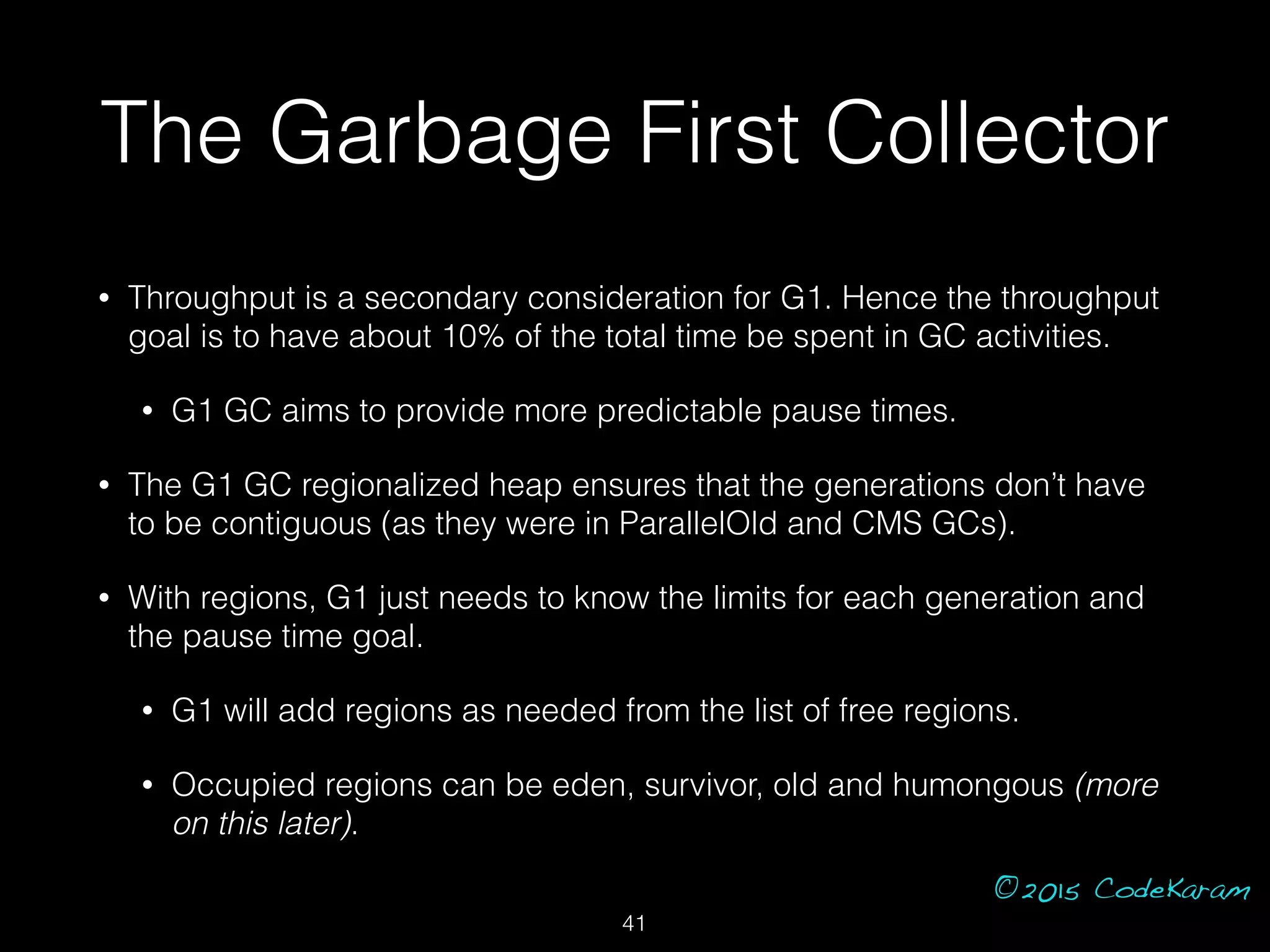 ©2015 CodeKaram
The Garbage First Collector
• Throughput is a secondary consideration for G1. Hence the throughput
goal is to have about 10% of the total time be spent in GC activities.
• G1 GC aims to provide more predictable pause times.
• The G1 GC regionalized heap ensures that the generations don’t have
to be contiguous (as they were in ParallelOld and CMS GCs).
• With regions, G1 just needs to know the limits for each generation and
the pause time goal.
• G1 will add regions as needed from the list of free regions.
• Occupied regions can be eden, survivor, old and humongous (more
on this later).
41
 