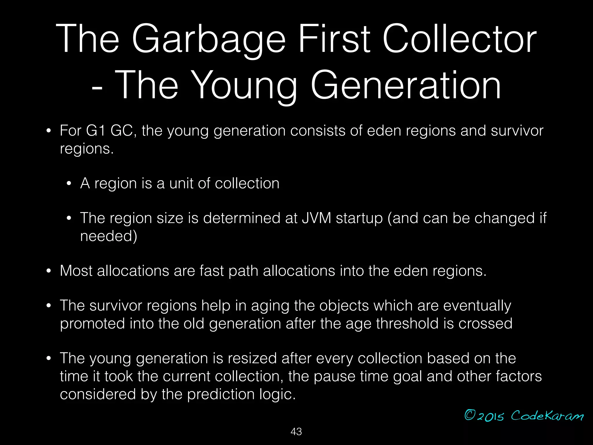 ©2015 CodeKaram
• For G1 GC, the young generation consists of eden regions and survivor
regions.
• A region is a unit of collection
• The region size is determined at JVM startup (and can be changed if
needed)
• Most allocations are fast path allocations into the eden regions.
• The survivor regions help in aging the objects which are eventually
promoted into the old generation after the age threshold is crossed
• The young generation is resized after every collection based on the
time it took the current collection, the pause time goal and other factors
considered by the prediction logic.
The Garbage First Collector
- The Young Generation
43
 