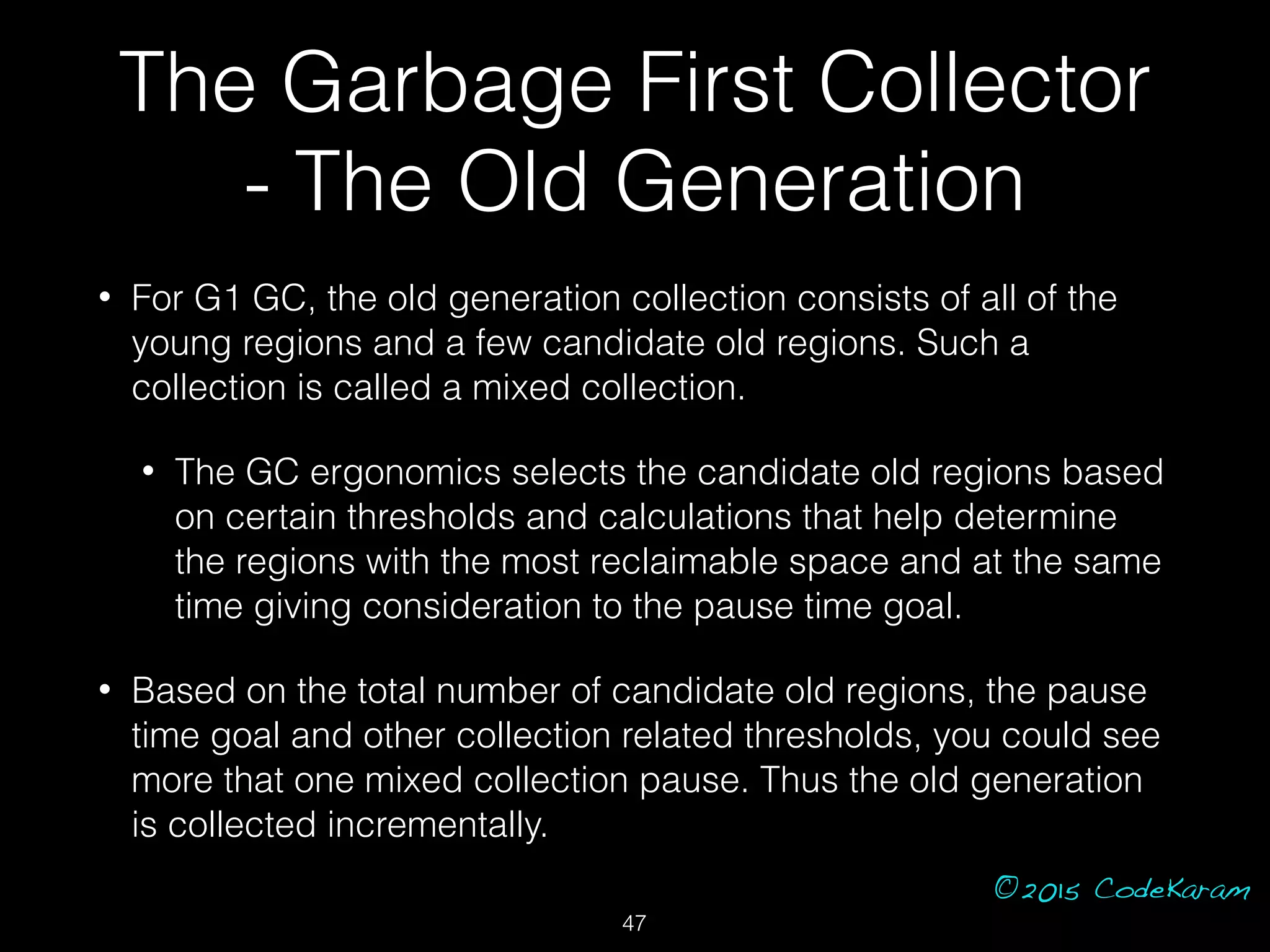 ©2015 CodeKaram
• For G1 GC, the old generation collection consists of all of the
young regions and a few candidate old regions. Such a
collection is called a mixed collection.
• The GC ergonomics selects the candidate old regions based
on certain thresholds and calculations that help determine
the regions with the most reclaimable space and at the same
time giving consideration to the pause time goal.
• Based on the total number of candidate old regions, the pause
time goal and other collection related thresholds, you could see
more that one mixed collection pause. Thus the old generation
is collected incrementally.
The Garbage First Collector
- The Old Generation
47
 