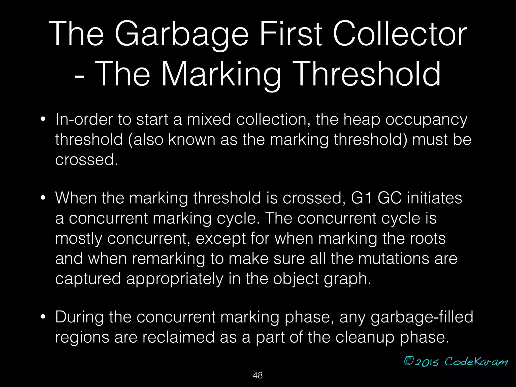 ©2015 CodeKaram
• In-order to start a mixed collection, the heap occupancy
threshold (also known as the marking threshold) must be
crossed.
• When the marking threshold is crossed, G1 GC initiates
a concurrent marking cycle. The concurrent cycle is
mostly concurrent, except for when marking the roots
and when remarking to make sure all the mutations are
captured appropriately in the object graph.
• During the concurrent marking phase, any garbage-ﬁlled
regions are reclaimed as a part of the cleanup phase.
The Garbage First Collector
- The Marking Threshold
48
 