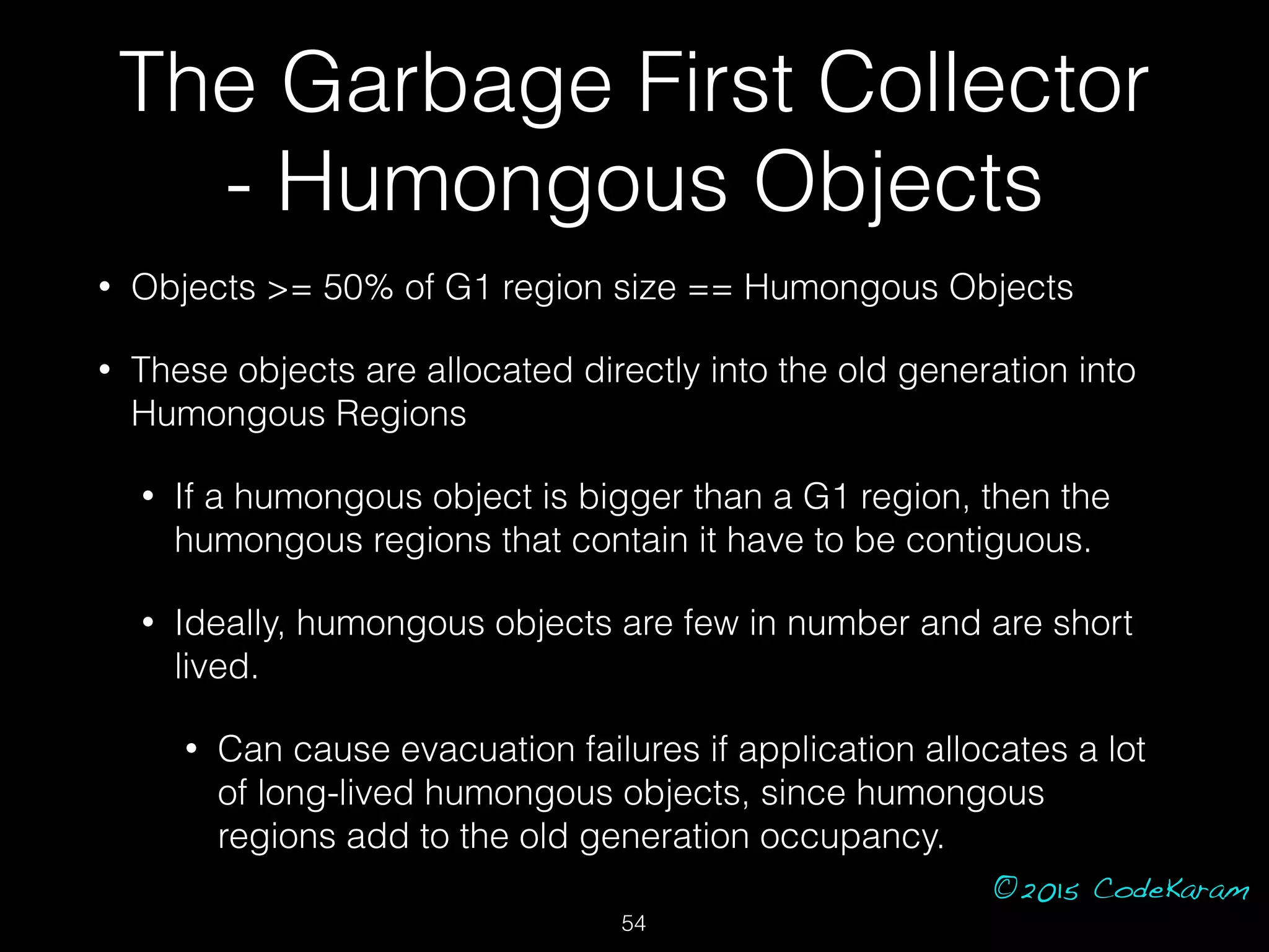 ©2015 CodeKaram
• Objects >= 50% of G1 region size == Humongous Objects
• These objects are allocated directly into the old generation into
Humongous Regions
• If a humongous object is bigger than a G1 region, then the
humongous regions that contain it have to be contiguous.
• Ideally, humongous objects are few in number and are short
lived.
• Can cause evacuation failures if application allocates a lot
of long-lived humongous objects, since humongous
regions add to the old generation occupancy.
The Garbage First Collector
- Humongous Objects
54
 