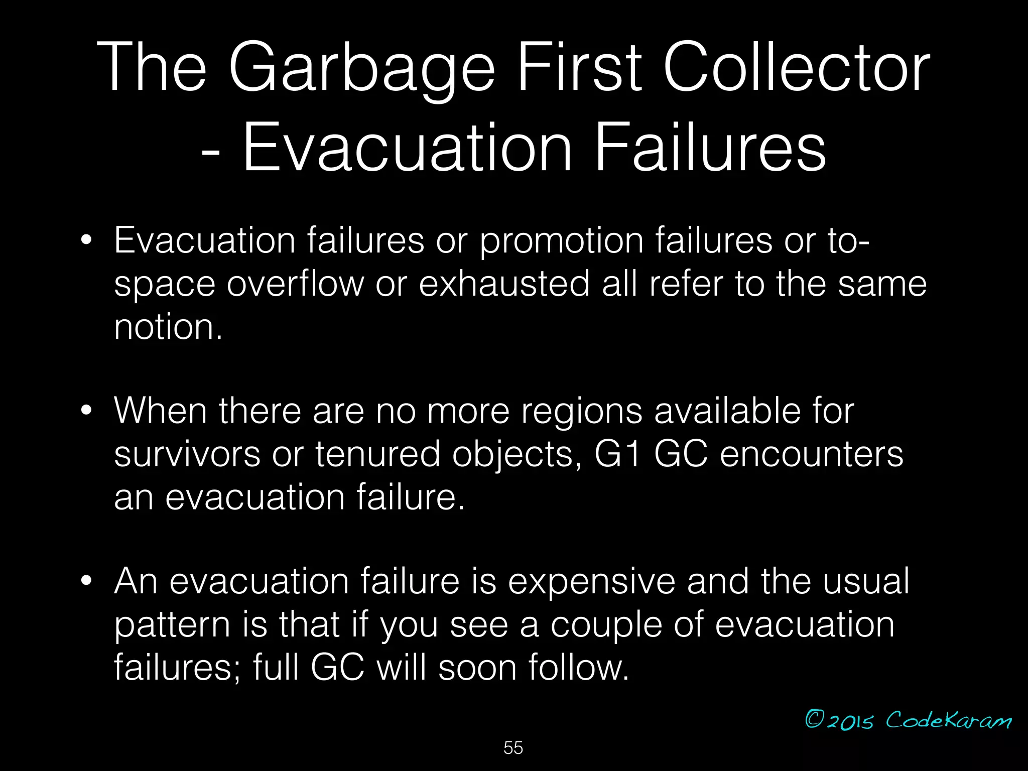 ©2015 CodeKaram
• Evacuation failures or promotion failures or to-
space overﬂow or exhausted all refer to the same
notion.
• When there are no more regions available for
survivors or tenured objects, G1 GC encounters
an evacuation failure.
• An evacuation failure is expensive and the usual
pattern is that if you see a couple of evacuation
failures; full GC will soon follow.
The Garbage First Collector
- Evacuation Failures
55
 