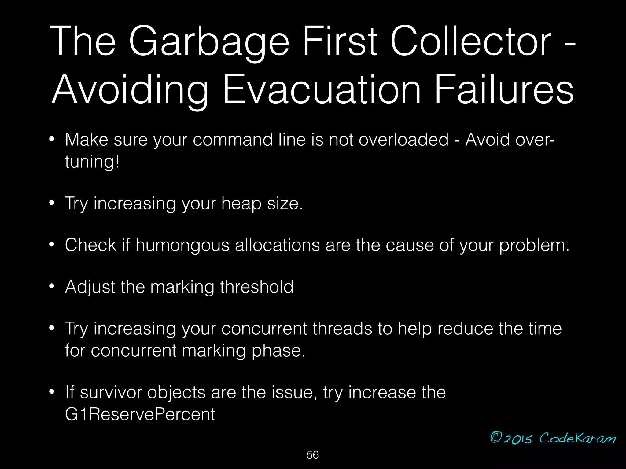 ©2015 CodeKaram
• Make sure your command line is not overloaded - Avoid over-
tuning!
• Try increasing your heap size.
• Check if humongous allocations are the cause of your problem.
• Adjust the marking threshold
• Try increasing your concurrent threads to help reduce the time
for concurrent marking phase.
• If survivor objects are the issue, try increase the
G1ReservePercent
The Garbage First Collector -
Avoiding Evacuation Failures
56
 
