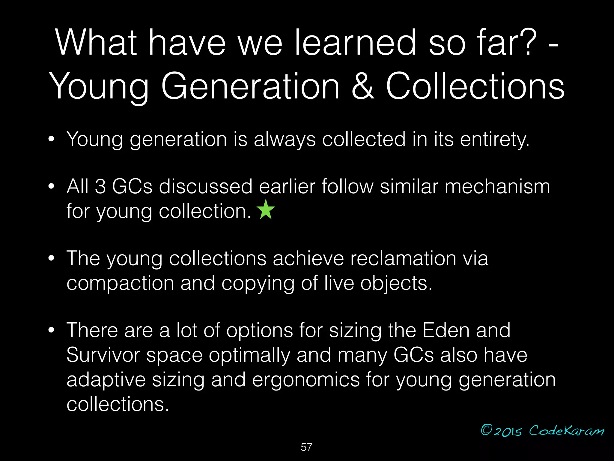 ©2015 CodeKaram
What have we learned so far? -
Young Generation & Collections
• Young generation is always collected in its entirety.
• All 3 GCs discussed earlier follow similar mechanism
for young collection.
• The young collections achieve reclamation via
compaction and copying of live objects.
• There are a lot of options for sizing the Eden and
Survivor space optimally and many GCs also have
adaptive sizing and ergonomics for young generation
collections.
57
 