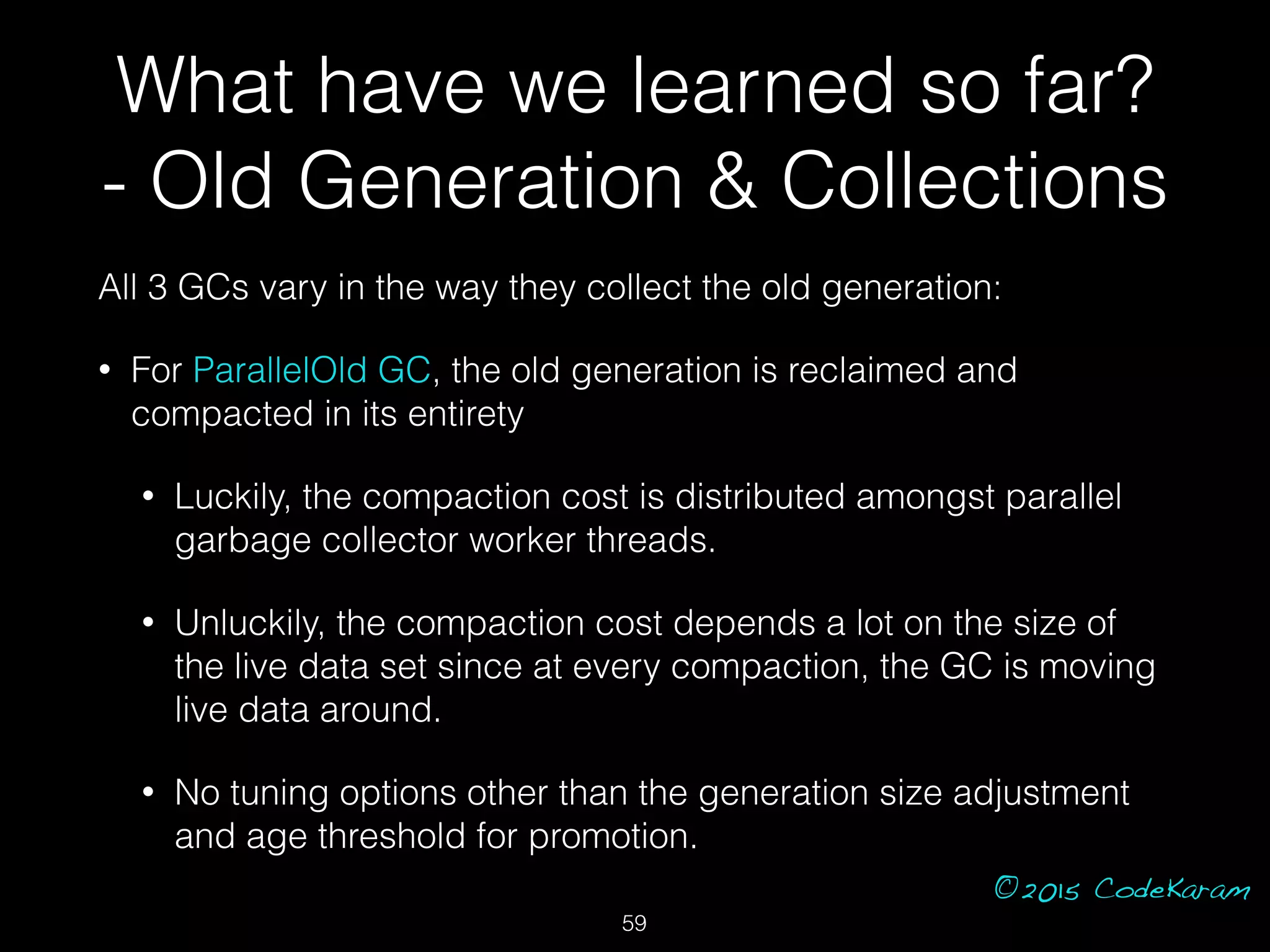 ©2015 CodeKaram
All 3 GCs vary in the way they collect the old generation:
• For ParallelOld GC, the old generation is reclaimed and
compacted in its entirety
• Luckily, the compaction cost is distributed amongst parallel
garbage collector worker threads.
• Unluckily, the compaction cost depends a lot on the size of
the live data set since at every compaction, the GC is moving
live data around.
• No tuning options other than the generation size adjustment
and age threshold for promotion.
59
What have we learned so far?
- Old Generation & Collections
 