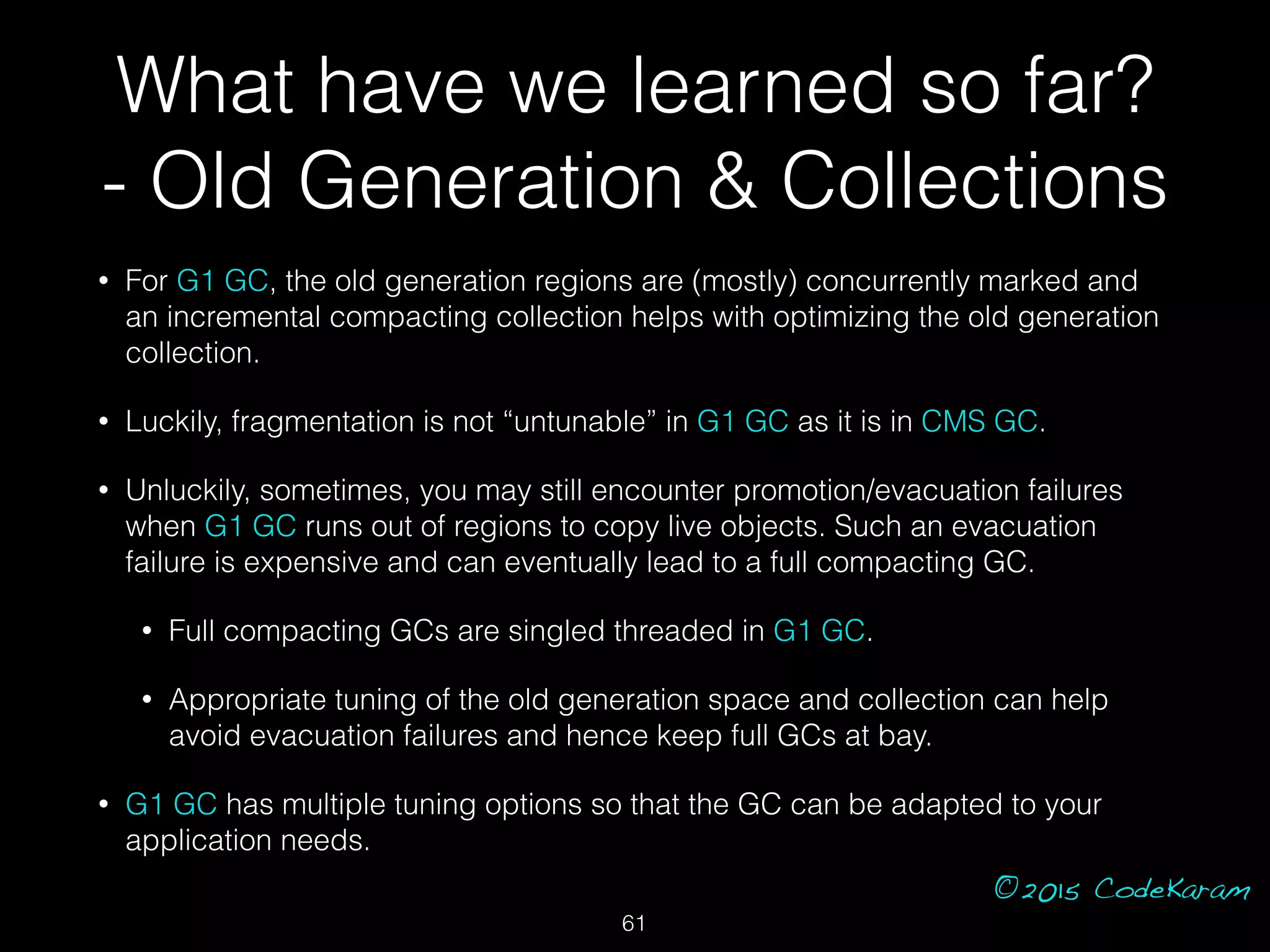©2015 CodeKaram
• For G1 GC, the old generation regions are (mostly) concurrently marked and
an incremental compacting collection helps with optimizing the old generation
collection.
• Luckily, fragmentation is not “untunable” in G1 GC as it is in CMS GC.
• Unluckily, sometimes, you may still encounter promotion/evacuation failures
when G1 GC runs out of regions to copy live objects. Such an evacuation
failure is expensive and can eventually lead to a full compacting GC.
• Full compacting GCs are singled threaded in G1 GC.
• Appropriate tuning of the old generation space and collection can help
avoid evacuation failures and hence keep full GCs at bay.
• G1 GC has multiple tuning options so that the GC can be adapted to your
application needs.
61
What have we learned so far?
- Old Generation & Collections
 