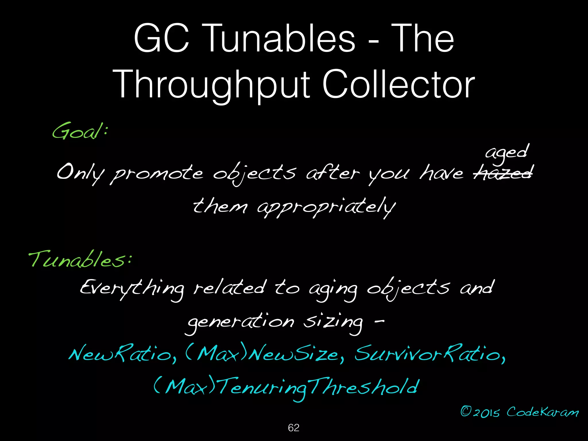 ©2015 CodeKaram
GC Tunables - The
Throughput Collector
Goal:
Only promote objects after you have hazed
them appropriately
aged
Tunables:
Everything related to aging objects and
generation sizing -
NewRatio, (Max)NewSize, SurvivorRatio,
(Max)TenuringThreshold
62
 