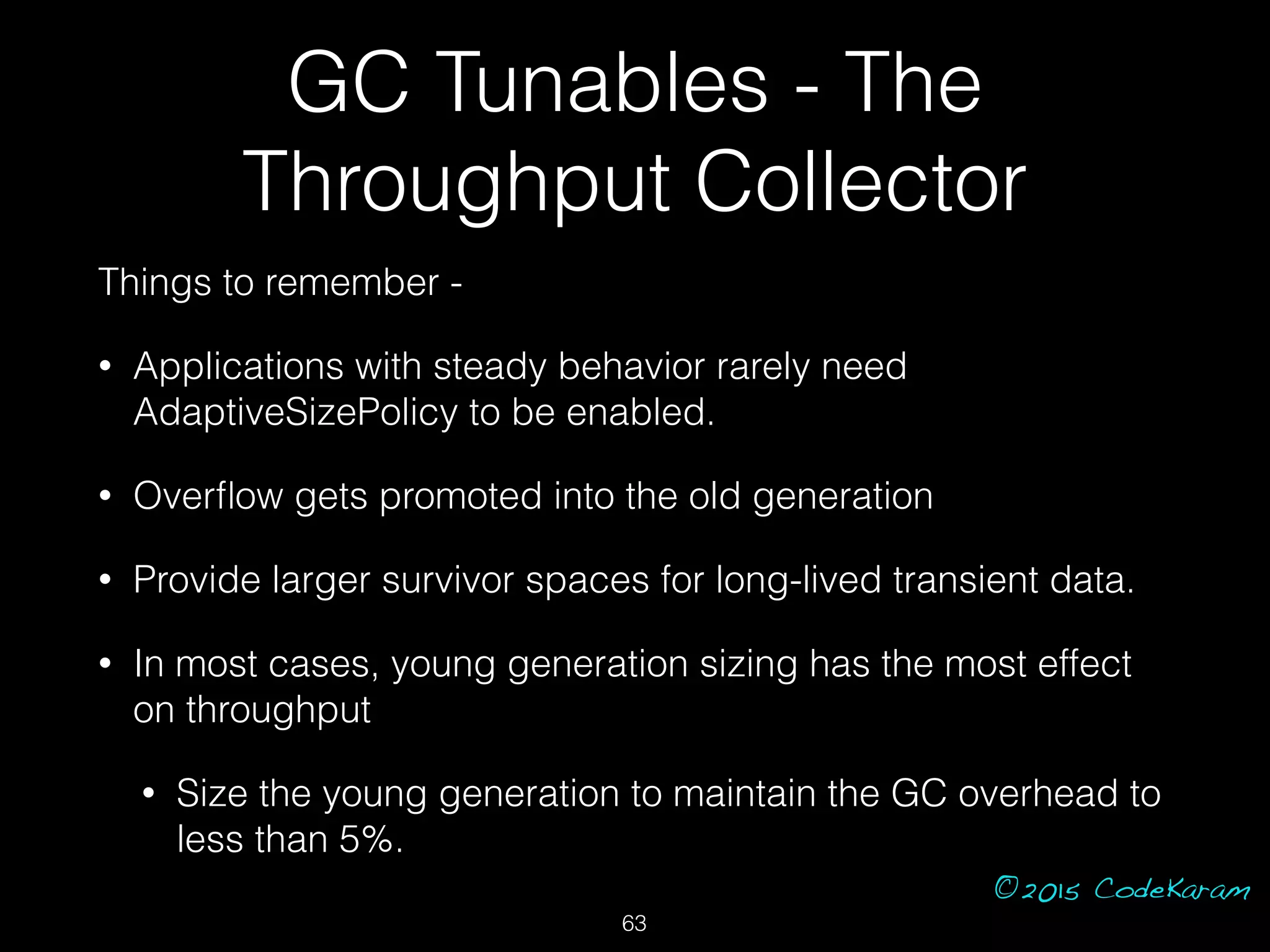 ©2015 CodeKaram
GC Tunables - The
Throughput Collector
Things to remember -
• Applications with steady behavior rarely need
AdaptiveSizePolicy to be enabled.
• Overﬂow gets promoted into the old generation
• Provide larger survivor spaces for long-lived transient data.
• In most cases, young generation sizing has the most effect
on throughput
• Size the young generation to maintain the GC overhead to
less than 5%.
63
 