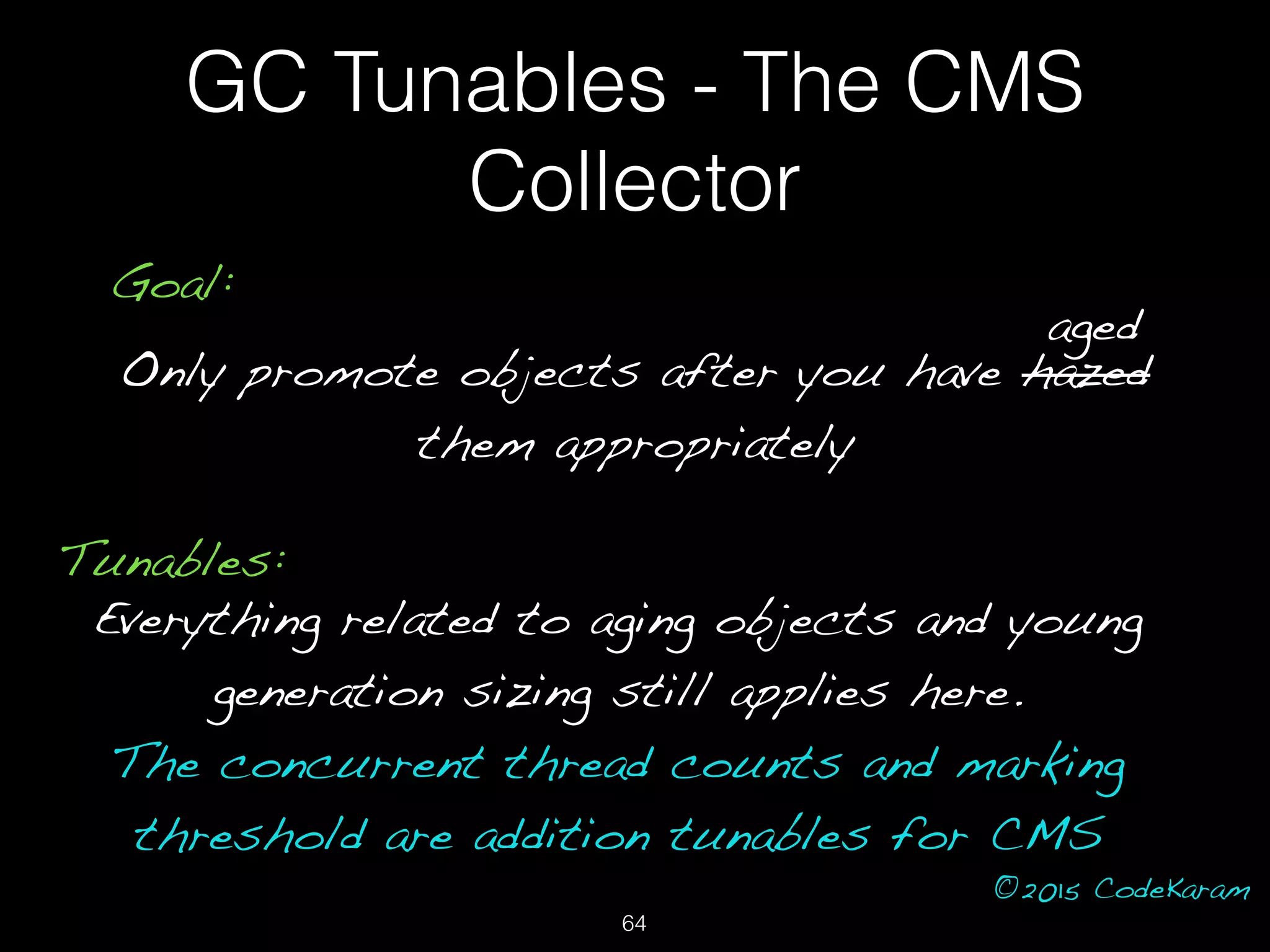 ©2015 CodeKaram
GC Tunables - The CMS
Collector
Goal:
Only promote objects after you have hazed
them appropriately
aged
Tunables:
Everything related to aging objects and young
generation sizing still applies here.
The concurrent thread counts and marking
threshold are addition tunables for CMS
64
 