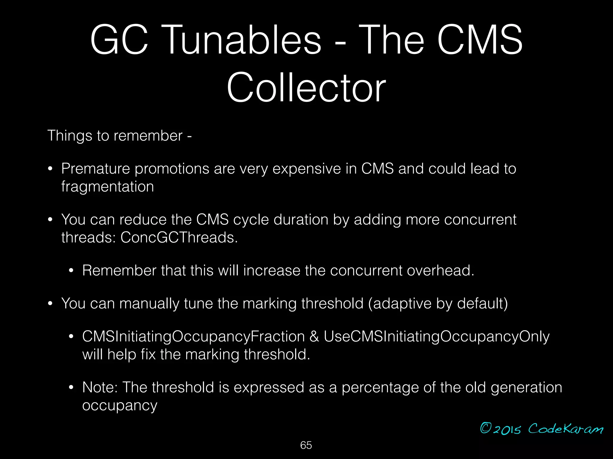 ©2015 CodeKaram
GC Tunables - The CMS
Collector
Things to remember -
• Premature promotions are very expensive in CMS and could lead to
fragmentation
• You can reduce the CMS cycle duration by adding more concurrent
threads: ConcGCThreads.
• Remember that this will increase the concurrent overhead.
• You can manually tune the marking threshold (adaptive by default)
• CMSInitiatingOccupancyFraction & UseCMSInitiatingOccupancyOnly
will help ﬁx the marking threshold.
• Note: The threshold is expressed as a percentage of the old generation
occupancy
65
 