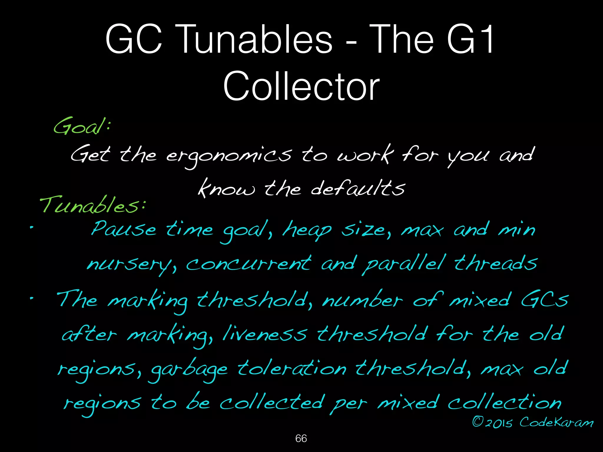 ©2015 CodeKaram
GC Tunables - The G1
Collector
Goal:
Get the ergonomics to work for you and
know the defaults
Tunables:
• Pause time goal, heap size, max and min
nursery, concurrent and parallel threads
• The marking threshold, number of mixed GCs
after marking, liveness threshold for the old
regions, garbage toleration threshold, max old
regions to be collected per mixed collection
66
 