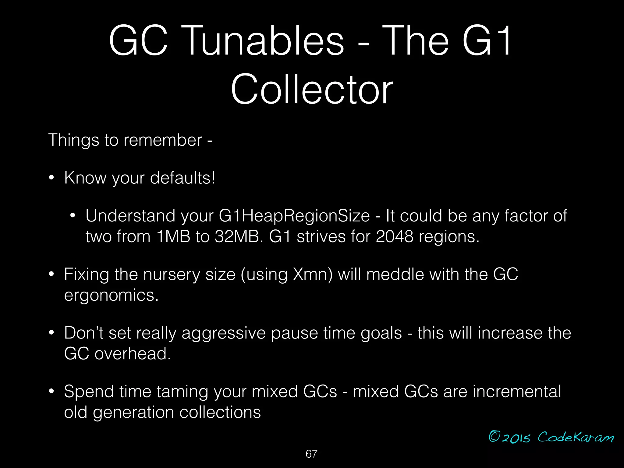 ©2015 CodeKaram
GC Tunables - The G1
Collector
Things to remember -
• Know your defaults!
• Understand your G1HeapRegionSize - It could be any factor of
two from 1MB to 32MB. G1 strives for 2048 regions.
• Fixing the nursery size (using Xmn) will meddle with the GC
ergonomics.
• Don’t set really aggressive pause time goals - this will increase the
GC overhead.
• Spend time taming your mixed GCs - mixed GCs are incremental
old generation collections
67
 