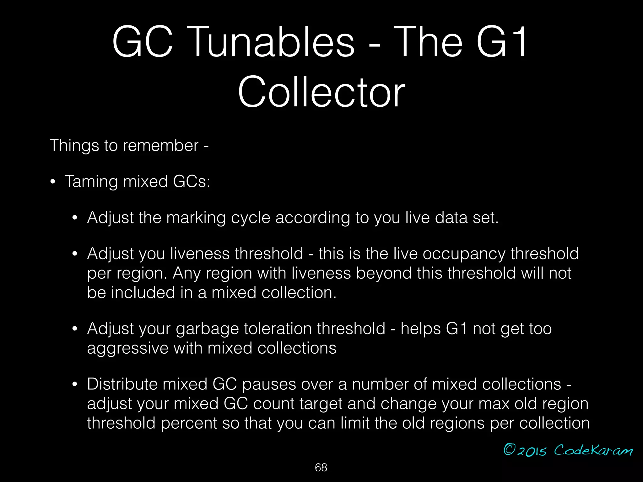 ©2015 CodeKaram
GC Tunables - The G1
Collector
Things to remember -
• Taming mixed GCs:
• Adjust the marking cycle according to you live data set.
• Adjust you liveness threshold - this is the live occupancy threshold
per region. Any region with liveness beyond this threshold will not
be included in a mixed collection.
• Adjust your garbage toleration threshold - helps G1 not get too
aggressive with mixed collections
• Distribute mixed GC pauses over a number of mixed collections -
adjust your mixed GC count target and change your max old region
threshold percent so that you can limit the old regions per collection
68
 