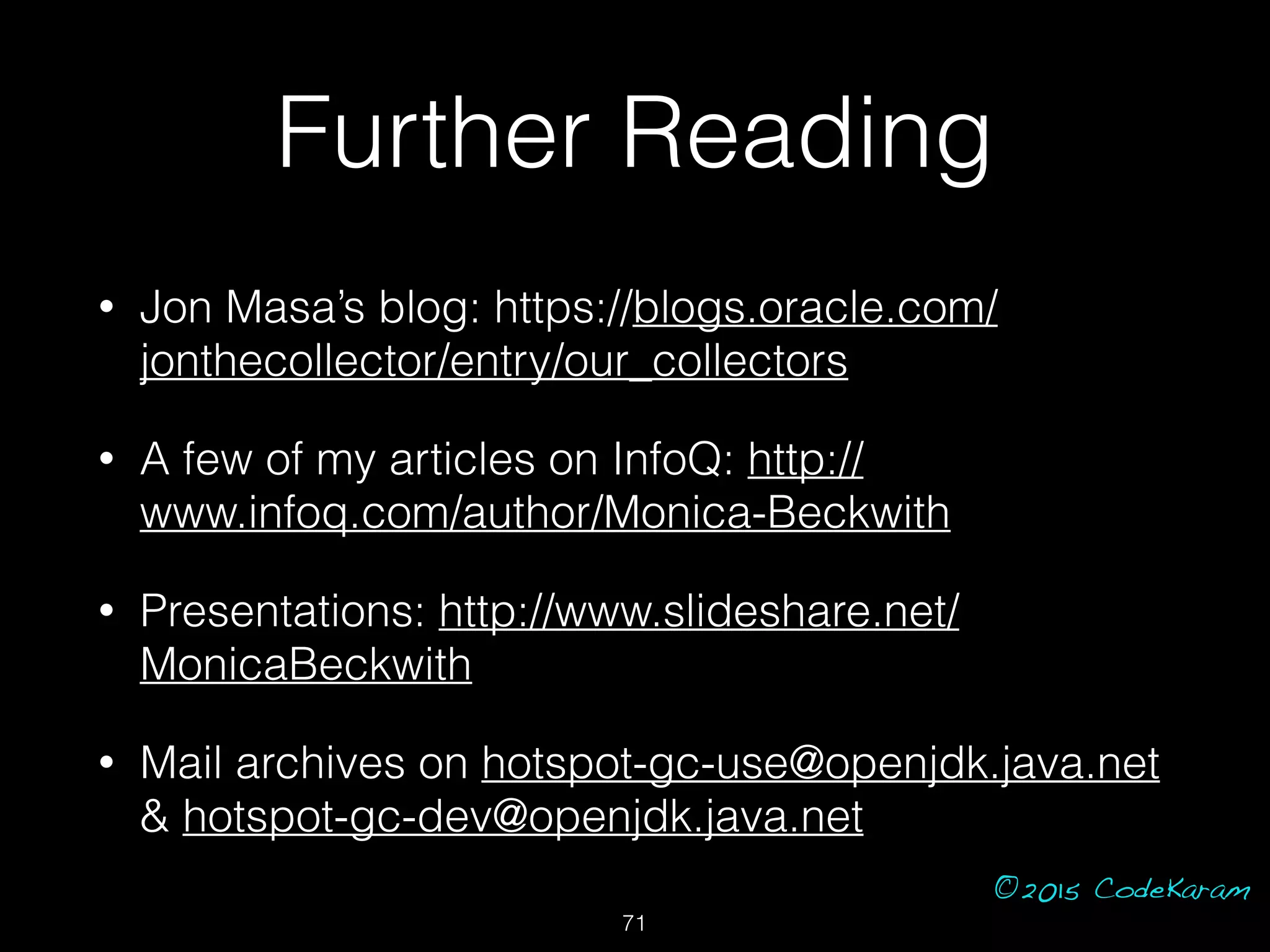 ©2015 CodeKaram
Further Reading
• Jon Masa’s blog: https://blogs.oracle.com/
jonthecollector/entry/our_collectors
• A few of my articles on InfoQ: http://
www.infoq.com/author/Monica-Beckwith
• Presentations: http://www.slideshare.net/
MonicaBeckwith
• Mail archives on hotspot-gc-use@openjdk.java.net
& hotspot-gc-dev@openjdk.java.net
71
 