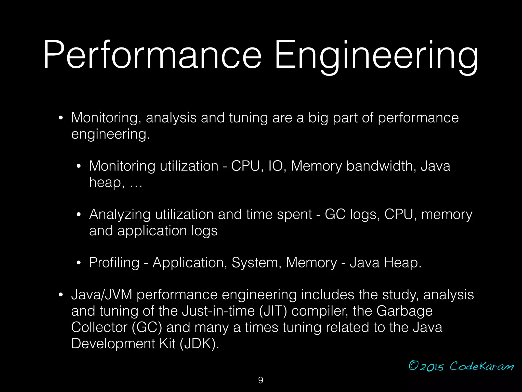 ©2015 CodeKaram
Performance Engineering
• Monitoring, analysis and tuning are a big part of performance
engineering.
• Monitoring utilization - CPU, IO, Memory bandwidth, Java
heap, …
• Analyzing utilization and time spent - GC logs, CPU, memory
and application logs
• Proﬁling - Application, System, Memory - Java Heap.
• Java/JVM performance engineering includes the study, analysis
and tuning of the Just-in-time (JIT) compiler, the Garbage
Collector (GC) and many a times tuning related to the Java
Development Kit (JDK).
9
 