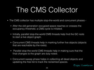 ©2015 CodeKaram
The CMS Collector
• The CMS collector has multiple stop-the-world and concurrent phases -
• After the old ...