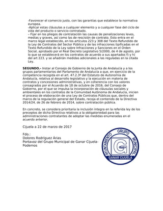 -Favorecer el comercio justo, con las garantías que establece la normativa
europea.
-Aplicar estas cláusulas a cualquier elemento y a cualquier fase del ciclo de
vida del producto o servicio contratado.
– Fijar en los pliegos de contratación las causas de penalizaciones leves,
medias y graves, así como las de rescisión de contrato. Esto entra en el
marco legal establecido, en los artículos 223 y 308 del Texto Refundido de
la Ley de Contratos del Sector Público y de las infracciones tipificadas en el
Texto Refundido de la Ley sobre Infracciones y Sanciones en el Orden
Social, aprobado por el Real Decreto Legislativo 5/2000, de 4 de agosto, por
lo que se establecerá en los contratos de acuerdo a sus apartados f) y h)
del art 223. y se añadirán medidas adicionales a las reguladas en la citada
Ley.
SEGUNDO.- Instar al Consejo de Gobierno de la Junta de Andalucía y a los
grupos parlamentarios del Parlamento de Andalucía a que, en ejercicio de la
competencia recogida en el art. 47.2.3º del Estatuto de Autonomía de
Andalucía, relativa al desarrollo legislativo y la ejecución en materia de
contratos y concesiones administrativas, y en coherencia con los valores
consagrados por el Acuerdo de 18 de octubre de 2016, del Consejo de
Gobierno, por el que se impulsa la incorporación de cláusulas sociales y
ambientales en los contratos de la Comunidad Autónoma de Andalucía, inicien
el proceso de elaboración de una Ley de Contratos Públicos que, dentro del
marco de la regulación general del Estado, recoja el contenido de la Directiva
2014/24, de 26 de febrero de 2014, sobre contratación pública.
En concreto, se considera prioritaria la inclusión íntegra en la referida ley de los
preceptos de dicha Directiva relativos a la obligatoriedad para las
administraciones contratantes de adoptar las medidas enumeradas en el
acuerdo anterior.
Cijuela a 22 de marzo de 2017
Fdo.:
Dolores Rodríguez Árias
Portavoz del Grupo Municipal de Ganar Cijuela-
Podemos
 