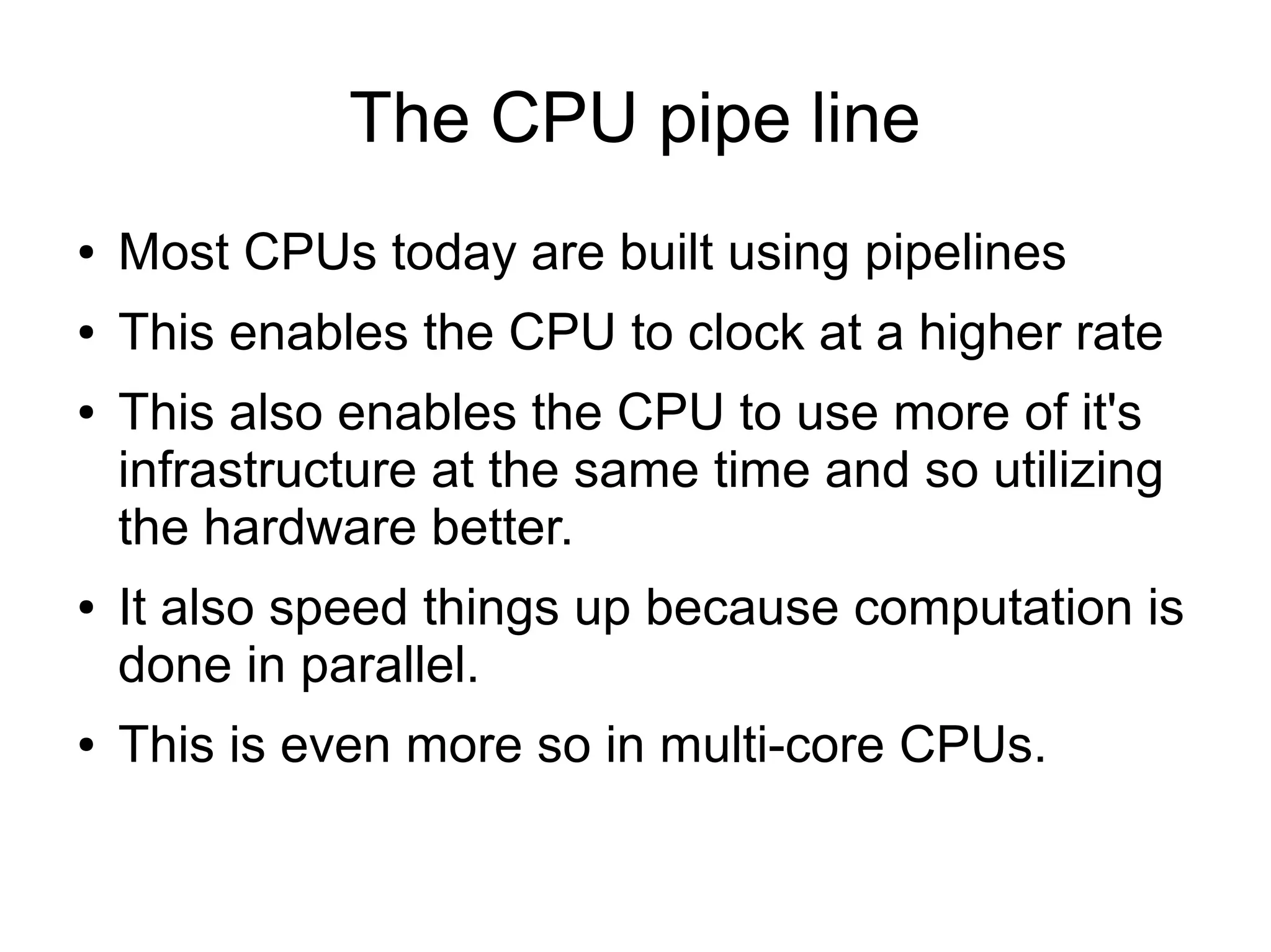 The CPU pipe line
● Most CPUs today are built using pipelines
● This enables the CPU to clock at a higher rate
● This also enables the CPU to use more of it's
infrastructure at the same time and so utilizing
the hardware better.
● It also speed things up because computation is
done in parallel.
● This is even more so in multi-core CPUs.
 
