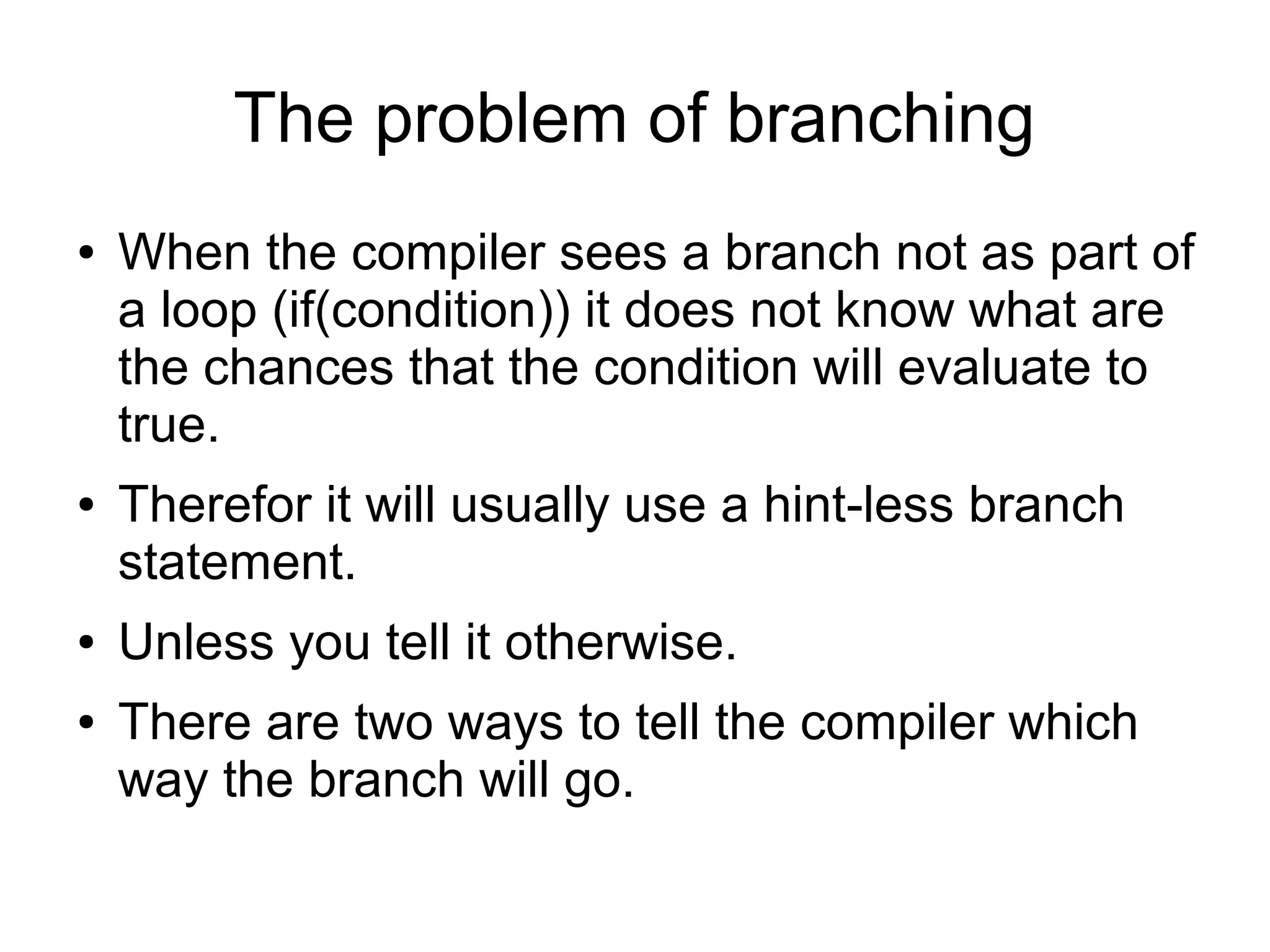 The problem of branching
● When the compiler sees a branch not as part of
a loop (if(condition)) it does not know what are
the chances that the condition will evaluate to
true.
● Therefor it will usually use a hint-less branch
statement.
● Unless you tell it otherwise.
● There are two ways to tell the compiler which
way the branch will go.
 