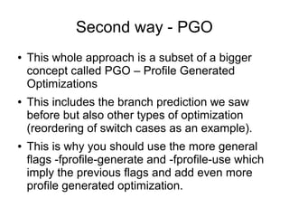 Second way - PGO
● This whole approach is a subset of a bigger
concept called PGO – Profile Generated
Optimizations
● This includes the branch prediction we saw
before but also other types of optimization
(reordering of switch cases as an example).
● This is why you should use the more general
flags -fprofile-generate and -fprofile-use which
imply the previous flags and add even more
profile generated optimization.
 