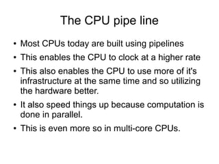 The CPU pipe line
● Most CPUs today are built using pipelines
● This enables the CPU to clock at a higher rate
● This also enables the CPU to use more of it's
infrastructure at the same time and so utilizing
the hardware better.
● It also speed things up because computation is
done in parallel.
● This is even more so in multi-core CPUs.
 