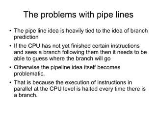 The problems with pipe lines
● The pipe line idea is heavily tied to the idea of branch
prediction
● If the CPU has not yet finished certain instructions
and sees a branch following them then it needs to be
able to guess where the branch will go
● Otherwise the pipeline idea itself becomes
problematic.
● That is because the execution of instructions in
parallel at the CPU level is halted every time there is
a branch.
 