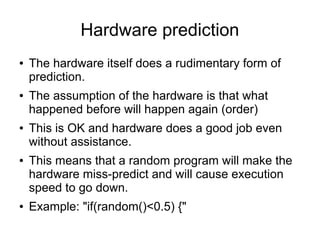 Hardware prediction
● The hardware itself does a rudimentary form of
prediction.
● The assumption of the hardware is that what
happened before will happen again (order)
● This is OK and hardware does a good job even
without assistance.
● This means that a random program will make the
hardware miss-predict and will cause execution
speed to go down.
● Example: "if(random()<0.5) {"
 