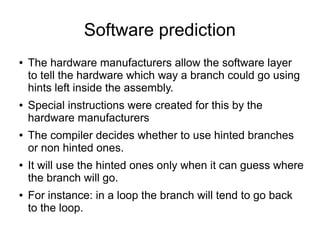 Software prediction
● The hardware manufacturers allow the software layer
to tell the hardware which way a branch could go using
hints left inside the assembly.
● Special instructions were created for this by the
hardware manufacturers
● The compiler decides whether to use hinted branches
or non hinted ones.
● It will use the hinted ones only when it can guess where
the branch will go.
● For instance: in a loop the branch will tend to go back
to the loop.
 