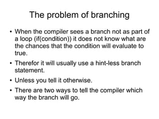 The problem of branching
● When the compiler sees a branch not as part of
a loop (if(condition)) it does not know what are
the chances that the condition will evaluate to
true.
● Therefor it will usually use a hint-less branch
statement.
● Unless you tell it otherwise.
● There are two ways to tell the compiler which
way the branch will go.
 